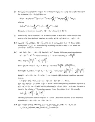 (b) Let y1[n] and y2[n] be the outputs due to the inputs x1[n] and x2[n]. Let y[n] be the output
for an input α x1[n]+ βx2[n]. However,
αy1[n]+ βy2[n]= αa
n+1
y[−1]+ βa
n+1
y[−1]+ α a
n −k
bx1[k]
k=0
n
∑ + β a
n −k
bx2[k]
k =0
n
∑
whereas
y[n] = a
n+1
y[−1]+ α a
n −k
bx1[k]
k =0
n
∑ + β a
n −k
bx2[k]
k =0
n
∑ .
Hence the system is not linear if y[–1] = 1 but is linear if y[–1] = 0.
(c) Generalizing the above result it can be shown that for an N-th order causal discrete time
system to be linear and time invariant we require y[–N] = y[–N+1] = L = y[–1] = 0.
2.46 ystep[n] = h[k]µ[n − k]k=0
n
∑ = h[k],k =0
n
∑ n ≥ 0, and ystep[n] = 0, n < 0. Since h[k] is
nonnegative, ystep[n] is a monotonically increasing function of n for n ≥ 0, and is not
oscillatory. Hence, no overshoot.
2.47 (a) f[n] = f[n – 1] + f[n – 2]. Let f[n] = αr
n
, then the difference equation reduces to
αr
n
− αr
n−1
− αr
n −2
= 0 which reduces to r
2
− r −1= 0 resulting in r =
1± 5
2
.
Thus, f[n]= α1
1+ 5
2






n
+ α2
1− 5
2






n
.
Since f[0] = 0 hence α1 + α2 = 0. Also f[1] = 1 hence
α1 + α2
2
+ 5
α1 −α2
2
= 1.
Solving for α1 and α2 , we get α1 = –α2 =
1
5
. Hence, f[n]=
1
5
1+ 5
2






n
−
1
5
1− 5
2






n
.
(b) y[n] = y[n – 1] + y[n – 2] + x[n – 1]. As system is LTI, the initial conditions are equal
to zero.
Let x[n] = δ[n]. Then, y[n] = y[n – 1] + y[n – 2] + δ[n −1]. Hence,
y[0] = y[– 1] + y[– 2] = 0 and y[1] = 1. For n > 1 the corresponding difference equation is
y[n] = y[n – 1] + y[n – 2] with initial conditions y[0] = 0 and y[1] = 1, which are the same as
those for the solution of Fibonacci's sequence. Hence the solution for n > 1 is given by
y[n] =
1
5
1+ 5
2






n
−
1
5
1− 5
2






n
Thus f[n] denotes the impulse response of a causal LTI system described by the difference
equation y[n] = y[n – 1] + y[n – 2] + x[n – 1].
2.48 y[n] = αy[n−1]+x[n]. Denoting, y[n] = yre[n] + j yim[n], and α = a + jb, we get,
yre[n]+ jyim[n] = (a + jb)(yre[n −1]+ jyim[n −1]) + x[n].
22
 