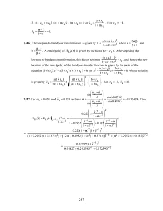 ˆz − α − zk + α zk
ˆz = (1+ αzk )ˆz − (α + zk ) = 0 or ˆzk =
α + zk
1+ αzk
. For zk = −1,
ˆzk =
α −1
1− α
= −1.
7.26 The lowpass-to-bandpass transformation is given by z →
− b+ a ˆz − ˆz2
1− a ˆz + bˆz2 where a =
2αβ
β +1
and
b =
β −1
β +1
. A zero (pole) of HLP(z) is given by the factor (z − zk ). After applying the
lowpass-to-bandpass transformation, this factor becomes
− b + a ˆz − ˆz2
1− a ˆz + b ˆz2 − zk , and hence the new
location of the zero (pole) of the bandpass transfer function is given by the roots of the
equation (1+ bzk )z2
− a(1+ zk )z + (b+ zk ) = 0, or z2
−
a(1+ zk)
1+ bzk
z +
b + zk
1+ bzk
= 0, whose solution
is given by ˆzk =
a(1+ zk )
2(1+ bzk)
±
a(1+ zk )
2(1+ bzk)








2
−
b + zk
1+ bzk







 . For zk = −1, ˆzk = ±1.
7.27 For ωc = 0.42π and ˆω c = 0.57π we have α =
sin
ωc
− ˆω c
2






sin
ωc + ˆω c
2






=
sin(−0.075π)
sin(0.495π)
= −0.233474. Thus,
HLP(ˆz) = GLP (z)
z−1=
ˆz−1−α
1−αˆz−1
=
0.223 1+
ˆz−1
− α
1− α ˆz−1






2
1− 0.2952
ˆz−1 −α
1− α ˆz−1





 + 0.187
ˆz−1 − α
1− α ˆz−1






2
=
0.223(1− α)
2
(1+ ˆz
−1
)
2
(1+ 0.2952 α + 0.187α2
) +[−2α − 0.2952(1 + α2
) − 0.374α]ˆz−1
+(α2
+ 0.2952α + 0.187)ˆz−2
=
0.33929(1 + ˆz
−1
)
2
0.94127 + 0.24298 ˆz−1
+ 0.17259 ˆz−2
247
 