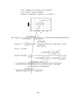 + [3α2
− 0.7601(2α + α3
)+ 0.7021(1+ 2α2
)− 0.6264α]z−2
+ (−α3
+ 0.7601α2
− 0.7021α+ 0.2088)z−3
= 0.896395 + 0.113602498z−1
+ 0.469574z−2
+ 0.1126927z−3
.
0 0.2 0.4 0.6 0.8 1
-25
-20
-15
-10
-5
0
5
ω /π
GHP
(z)HHP
(z)
7.31 HBP(z) =
0.136728736(1− z
−2
)
1 − 0.53353098z−1
+ 0.726542528z−2
. The lowpass-to-lowpass transformation is
given by z
−1
→
z
−1
− α
1 − αz−1
where α =
sin
ωo − ˆωo
2






sin
ωo + ˆω o
2






where ωo = 0.4π and ˆω o = 0.5π.
Thus, α = –0.15838.
GLP(z) = HLP(z) z
−1
=
z−1
−α
1−α z
−1
=
0.136728736 1 −
z−1
− α
1− α z
−1






2







1− 0.5335098
z−1
− α
1 − αz−1





 + 0.726542528
z−1
− α
1 − αz−1






2
=
0.136728736(1 − α)
2
(1 + ˆz
−1
)
2
(1+ 0.533531α + 0.72654253α2
) +[−2α − 0.533531(1 + α2
) −1.4531α]ˆz−1
+(α2
+ 0.533531 α + 0.72654253)ˆz−2
=
0.1333(1− ˆz
−2
)
0.93372 + 2.7299 ×10−9
× ˆz−1
+ 0.66713ˆz−2
.
250
 