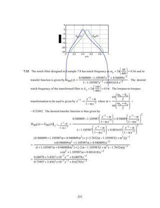 0 0.2 0.4 0.6 0.8 1
-25
-20
-15
-10
-5
0
5
ω /π
GBP
(z)HBP
(z)
7.32 The notch filter designed in Example 7.8 has notch frequency at ωo = 2π
60
400





 = 0.3π and its
transfer function is given by GBS(z) =
0.940809 −1.105987z
−1
+ 0.94089z
−2
1−1.105987z−1
+ 0.881618 z−2
. The desired
notch frequency of the transformed filter is ˆω o = 2π
100
400





 = 0.5π . The lowpass-to-lowpass
transformation to be used is given by z
−1
→
z
−1
− α
1 − αz−1
where α =
sin
ωo − ˆωo
2






sin
ωo + ˆω o
2






=
– 0.32492. The desired transfer function is thus given by
HBS(z) = GBS(z) z−1
=
z−1
−α
1−α z
−1
=
0.940809 −1.105987
z−1
− α
1− α z
−1





 + 0.94089
z−1
− α
1 − αz
−1






2
1−1.105987
z−1
− α
1 − αz−1





 + 0.881618
z−1
− α
1 − αz−1






2
=
(0.940809 +1.105987α + 0.940809 α2
) + [−3.7632α −1.105987(1 + α2
)]z−1
+(0.940809α2
+1.105987α + 0.940809)z−2
(1 +1.105987α + 0.940809α2
) + [−2 α −1.105987(1 + α2
) − 1.7632α]z−1
+(α2
+1.105987α + 0.881618)z−2
=
0.68078 + 3.4367 ×10
−7
z
−1
+ 0.68078z
−2
0.73997 + 3.4367 ×10−7
z−1
+ 0.62783z−2
.
251
 