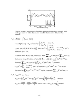 From the frequency response plots given above, we observe the presence of ripples at the
bandedges due to the Gibbs phenomenon caused by the truncation of the impulse
response.
7.36 H x[n]{ }= hHT[n − k]x[k]
k =−∞
∞
∑ .
Hence F H x[n]{ }{ } = HHT(e
jω
)X(e
jω
) =
jX(ejω
), −π < ω < 0,
−jX(e
jω
), 0 < ω < π.




(a) Let y[n]= H H H H x[n]{ }{ }{ }{ }. Hence Y(e
jω
) =
j4
X(ejω
), −π < ω < 0,
(–j)
4
X(e
jω
), 0 < ω < π,




= X(e
jω
).
Therefore, y[n] = x[n].
(b) Define g[n]= H x[n]{ }, and h*[n]= x[n]. Then H x[l]{ }x[l ]
l =–∞
∞
∑ = g[l ]h*[l ]
l =–∞
∞
∑ .
But from the Parseval's' relation in Table 3.2, g[l ]h*[l ]
l =–∞
∞
∑ =
1
2π
G(e
jω
)
– π
π
∫ G(e
jω
)dω.
Therefore, H x[l]{ }x[l ]
l =–∞
∞
∑ =
1
2π
HHT(e
jω
)
−π
π
∫ X(e
jω
)X(e
– jω
)dω where
HHT(e
jω
) =
j, −π < ω < 0,
−j, 0 < ω < π.



Since the integrand HHT(e
jω
)X(e
jω
)X(e
– jω
) is an odd
function of ω , HHT(e
jω
)
−π
π
∫ X(e
jω
)X(e
– jω
)dω = 0. As a result, H x[l]{ }x[l ]
l =–∞
∞
∑ = 0.
7.37 HDIF(e
jω
)= jω. Hence,
hDIF[n] =
1
2π
jωe
jωn
−π
π
∫ dω=
j
2π
ω e
jωn
−π
π
∫ dω =
j
2π
ωe
jωn
jn
+
e
jωn
n
2







 −π
π
. Therefore,
hDIF[n] =
cos(πn)
n
−
sin(πn)
πn
2 =
cos(πn)
n
, if n ≠ 0. For n = 0, hDIF[0] =
1
2π
jω dω
−π
π
∫ = 0.
254
 