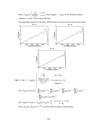 Hence, hDIF[n] =
0, n = 0,
cos(πn)
n
, | n| > 0.




Since hDIF[n] = – hDIF[–n], the truncated impulse
response is a Type 3 linear-phase FIR filter.
The magnitude responses of the above differentiator for several values of M are given below:
7.38 N = 2M + 1. ˆhHP[n] =
1−
ωc
π
, for n = M,
–
sin ωc(n− m)( )
π(n − m)
, if n ≠ M, 0 ≤ n < N,
0. otherwise.










Now ˆHHP(z) + ˆHLP (z) = ˆhHP[n]z
−n
n=−∞
∞
∑ + ˆhLP[n]z
−n
n=−∞
∞
∑ = ˆhHP[n]z
−n
n =0
N−1
∑ + ˆhLP[n]z
−n
n =0
N−1
∑
= ˆhHP [n]+ ˆhLP[n]( )z
−n
n =0
N −1
∑ .
But ˆhHP[n] + ˆhLP[n] = ˆhHP[n]+ ˆhLP[n]=
0, 0≤ n ≤ N –1, n ≠ M,
1, n = M,



,
Hence, ˆHHP(z) + ˆHLP (z) = z
–M
,i.e. the two filters are delay-complementary.
255
 