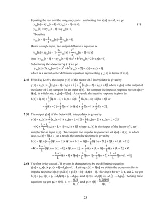 Equating the real and the imaginary parts , and noting that x[n] is real, we get
yre[n] = ayre[n −1]− byim[n −1]+ x[n], (1)
yim [n] = byre[n −1]+ ayim[n−1]
Therefore
yim [n −1] =
1
a
yim[n]−
b
a
yre[n −1]
Hence a single input, two output difference equation is
yre[n] = ayre[n −1]−
b
a
yim[n]+
b2
a
yre[n −1]+ x[n]
thus byim [n −1] = −ayre[n −1] +(a2
+ b2
)yre[n − 2]+ a x[n −1].
Substituting the above in Eq. (1) we get
yre[n] = 2a yre[n− 1]− (a2
+ b2
)yre[n − 2] + x[n]− a x[n −1]
which is a second-order difference equation representing yre[n] in terms of x[n].
2.49 From Eq. (2.59), the output y[n] of the factor-of-3 interpolator is given by
y[n] = xu[n] +
1
3
xu[n − 1]+ xu[n + 2]( ) +
2
3
xu[n − 2]+ xu[n +1]( ) where xu[n] is the output of
the factor-of-3 up-sampler for an input x[n]. To compute the impulse response we set x[n] =
δ[n], in which case, xu[n]= δ[3n]. As a result, the impulse response is given by
h[n]= δ[3n] +
1
3
δ[3n − 3] + δ[3n + 6]( )+
2
3
δ[3n − 6] + δ[3n + 3]( ) or
=
1
3
δ[n + 2] +
2
3
δ[n +1] + δ[n] +
1
3
δ[n − 1]+
2
3
δ[n − 2].
2.50 The output y[n] of the factor-of-L interpolator is given by
y[n] = xu[n] +
1
L
xu[n − 1]+ xu [n + L − 1]( ) +
2
L
xu[n − 2]+ xu[n + L − 2]( )
+K +
L − 1
L
xu[n − L + 1] + xu [n + 1]( ) where xu[n] is the output of the factor-of-L up-
sampler for an input x[n]. To compute the impulse response we set x[n] = δ[n], in which
case, xu[n]= δ[Ln]. As a result, the impulse response is given by
h[n]= δ[Ln]+
1
L
δ[Ln − L]+ δ[Ln + L(L − 1)]( ) +
2
L
δ[Ln − 2L] + δ[Ln + L(L − 2)]( )
+K +
L − 1
L
δ[Ln − L(L –1)] + δ[Ln + L]( ) =
1
L
δ[n + (L − 1)] +
2
L
δ[n + (L − 2)] +K
+
L −1
L
δ[n +1] + δ[n] +
1
L
δ[n − 1]+
2
L
δ[n − 2] +
L − 1
L
δ[n − (L − 1)]
2.51 The first-order causal LTI system is characterized by the difference equation
y[n] = p0 x[n]+ p1x[n −1]− d1y[n −1]. Letting x[n] = δ[n] we obtain the expression for its
impulse response h[n]= p0δ[n] + p1δ[n −1] − d1h[n −1]. Solving it for n = 0, 1, and 2, we get
h[0] = p0 , h[1]= p1 − d1h[0] = p1 − d1p0, and h[2] = −d1h[1] == −d1 p1 − d1p0( ). Solving these
equations we get p0 = h[0], d1 = −
h[2]
h[1]
, and p1 = h[1] −
h[2]h[0]
h[1]
.
23
 