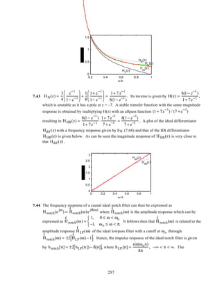 0.2 0.4 0.6 0.8 1
0
0.5
1
1.5
ω/π
H
int
(z)
HR
(z)
H
T
(z)
H
N
(z)
7.43 HN(z) =
3
4
z
−1
1− z−1





 +
1
8
1+ z
−1
1− z−1





 =
1+ 7 z
−1
8(1 − z−1
)
. Its inverse is given by H(z) =
8(1 − z
−1
)
1+ 7z−1
,
which is unstable as it has a pole at z = –7. A stable transfer function with the same magnitude
response is obtained by multiplying H(z) with an allpass function (1 + 7z
−1
) / (7 +z
−1
)
resulting in HIIR(z) =
8(1 − z
−1
)
1+ 7z−1
⋅
1+ 7z
−1
7 + z−1
=
8(1− z
−1
)
7 +z−1
, A plot of the ideal differentiator
Hdif (z) with a frequency response given by Eq. (7.68) and that of the IIR differentiator
HIIR(z) is given below. As can be seen the magnitude response of HIIR(z) is very close to
that Hdif (z) .
0 0.2 0.4 0.6 0.8 1
0
0.5
1
1.5
2
2.5
3
ω /π
Hdif
(z)
HIIR
(z)
7.44 The frequency response of a causal ideal notch filter can thus be expressed as
Hnotch(e
jω
) =
(
Hnotch(ω)e
jθ(ω)
where
(
Hnotch(ω) is the amplitude response which can be
expressed as
(
Hnotch(ω) =
1, 0 ≤ ω < ωo
−1, ωo ≤ ω < π.



It follows then that
(
Hnotch(ω) is related to the
amplitude response
(
HLP(ω) of the ideal lowpass filter with a cutoff at ωo through
(
Hnotch(ω) = ±2
(
HLP(ω) −1[ ]. Hence, the impulse response of the ideal notch filter is given
by hnotch[n] = ±2 hLP[n]) − δ[n][ ], where hLP[n] =
sin(ωon)
πn
, −∞ < n < ∞. The
257
 