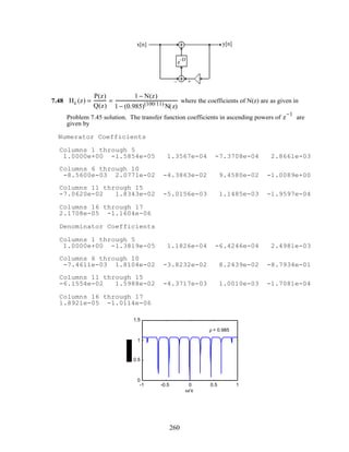 x[n] y[n]
+–
z–D
7.48 Hc (z) =
P(z)
Q(z)
=
1 − N(z)
1 − (0.985)(100/11)
N(z)
where the coefficients of N(z) are as given in
Problem 7.45 solution. The transfer function coefficients in ascending powers of z
−1
are
given by
Numerator Coefficients
Columns 1 through 5
1.0000e+00 -1.5854e-05 1.3567e-04 -7.3708e-04 2.8661e-03
Columns 6 through 10
-8.5600e-03 2.0771e-02 -4.3863e-02 9.4580e-02 -1.0089e+00
Columns 11 through 15
-7.0620e-02 1.8343e-02 -5.0156e-03 1.1485e-03 -1.9597e-04
Columns 16 through 17
2.1708e-05 -1.1604e-06
Denominator Coefficients
Columns 1 through 5
1.0000e+00 -1.3819e-05 1.1826e-04 -6.4246e-04 2.4981e-03
Columns 6 through 10
-7.4611e-03 1.8104e-02 -3.8232e-02 8.2439e-02 -8.7934e-01
Columns 11 through 15
-6.1554e-02 1.5988e-02 -4.3717e-03 1.0010e-03 -1.7081e-04
Columns 16 through 17
1.8921e-05 -1.0114e-06
-1 -0.5 0 0.5 1
0
0.5
1
1.5
ω/π
ρ = 0.985
260
 