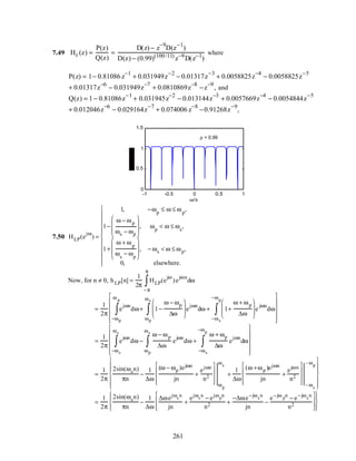 7.49 Hc (z) =
P(z)
Q(z)
=
D(z) − z
−9
D(z
−1
)
D(z) − (0.99)(100/11)
z−9
D(z−1
)
where
P(z) = 1− 0.81086 z
−1
+ 0.031949z
−2
− 0.01317z
−3
+ 0.0058825z
−4
− 0.0058825z
−5
+ 0.01317z
−6
− 0.031949z
−7
+ 0.0810869z
−8
−z
−9
, and
Q(z) = 1 − 0.81086z
−1
+ 0.031945z
−2
− 0.013144z
−3
+ 0.0057669z
−4
− 0.0054844z
−5
+ 0.012046z
−6
− 0.029164z
−7
+ 0.074006 z
−8
−0.91268z
−9
,
-1 -0.5 0 0.5 1
0
0.5
1
1.5
ω/π
ρ = 0.99
7.50 HLP(e
jω
) =
1, −ωp
≤ ω ≤ ωp
,
1−
ω − ωp
ωs − ωp








, ωp
< ω ≤ ωs
,
1+
ω + ωp
ωs
− ωp







 , − ωs < ω ≤ ωp,
0, elsewhere.












Now, for n ≠ 0, hLP[n] =
1
2π
HLP(e
jω
)e
jωn
dω
−π
π
∫
=
1
2π
e
jωn
dω
−ωp
ω p
∫ + 1−
ω − ωp
∆ω







 e
jωn
dω + 1+
ω + ωp
∆ω







 e
jωn
dω
−ωs
−ωp
∫
ωp
ωs
∫












=
1
2π
e
jωn
dω
−ωs
ωs
∫ −
ω − ωp
∆ω
e
jωn
dω +
ω + ωp
∆ω
e
jωn
dω
−ωs
−ωp
∫
ωp
ωs
∫












=
1
2π
2sin(ωsn)
πn
−
1
∆ω
(ω − ωp )ejωn
jn
+
ejωn
n2









 ωp
ωs
+
1
∆ω
(ω +ωp )ejωn
jn
+
ejωn
n2









 – ωs
– ωp












=
1
2π
2sin(ωsn)
πn
−
1
∆ω
∆ωejωs
n
jn
+
ejωs
n
− ejωp
n
n2 +
−∆ωe−jωs
n
jn
−
e−jω p
n
− e−jωs
n
n2
















261
 