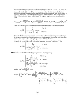 transition-band frequency response with a triangular pulse of width ∆ω = ωs − ωp , which in
turn can be obtained by convolving two rectangular pulses of width ∆ω / 2. In the time
domain this implies that the impulse response of a filter with transition band approximated by
a second order spline is given by the product of the impulse response of an ideal low pass
filter with no transition region and square of the impulse response of a rectangular pulse.
Now,
HLP(ideal)[n] =
sin(ωcn)
πn
and Hrec[n] =
sin(∆ωn/ 4)
∆ωn/ 4
. Hence, HLP[n]= HLP(ideal)[n] Hrec[n]( )2
.
Thus for a lowpass filter with a transition region approximated by a second order spline
hLP[n] =
ωc
π
, if n = 0,
sin(∆ωn/ 4)
∆ωn / 4






2 sin(ωc
n)
πn
, otherwise.







Similarly the frequency response of a lowpass filter with the transition region specified by a
P-th order spline can be obtained by convolving in the frequency domain an ideal filter with
no transition region with P rectangular pulses of width ∆ω /P. Hence,
HLP[n]= HLP(ideal)[n] Hrec[n]( )P
, where the rectangular pulse is of width ∆ω /P. Thus
hLP[n] =
ωc
π
, if n = 0,
sin(∆ωn/ 2P)
∆ωn / 2P






P sin(ωc
n)
πn
, otherwise.







7.52 Consider another filter with a frequency response G(e
jω
) given by
G(e
jω
) =
0, 0 ≤ ω ≤ ωp
,
−π
2∆ω
sin
π(ω − ωp
)
∆ω







, ωp < ω ≤ ωs,
−π
2∆ω
sin
π(ω + ωp)
∆ω







, −ωs
≤ ω ≤ −ωp
,
0, elsewhere.











Clearly G(e
jω
) =
dH(e
jω
)
dω
. Now,
g[n] =
1
2π
G(e
jω
)e
jωn
dω
−π
π
∫ =
−π
8π∆ωj
e
j
π(ω−ωp)
∆ω






e
jωn
dω
ωp
ωs
∫ − e
−j
π(ω−ω p)
∆ω






e
jωn
dω
ωp
ωs
∫






+ e
j
π(ω+ωp )
∆ω






e
jωn
dω
−ωs
−ωp
∫ − e
−j
π(ω+ωp )
∆ω






e
jωn
dω
−ωs
−ωp
∫





263
 
