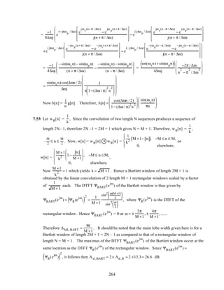 =
−1
8∆ωj
e
(−jπωp
/ ∆ω) e
jωs
(n+π / ∆ω)
− e
jω p
(n+π/ ∆ω)
j(n + π / ∆ω)










− e
(jπωp
/ ∆ω) e
jωs
(n −π / ∆ω)
− e
jωp
(n−π / ∆ω)
j(n− π / ∆ω)















+e
(jπωp
/ ∆ω) e
−jω p
(n+π/ ∆ω)
− e
−jωs
(n+π/ ∆ω)
j(n + π / ∆ω)










− e
(−jπωp
/ ∆ω) e
−jωp
(n −π/ ∆ω)
− e
−jωs
(n −π / ∆ω)
j(n − π / ∆ω)















=
−1
4∆ωj
−sin(ωs n) − sin(ωp n)
(n + π / ∆ω)
−
−sin(ωsn)− sin(ωpn)
(n − π / ∆ω)







 =
sin(ωsn)+ sin(ωpn)( )
4∆ωj
−2π / ∆ω
n
2
− π
2
/ ∆ω
2








=
sin(ωcn)cos(∆ωn / 2)
∆ωj
1
π 1−(∆ω / π)
2
n
2

















.
Now h[n] =
j
n
g[n]. Therefore, h[n] =
cos(∆ωn / 2)
1− (∆ω/ π)
2
n
2






sin(ωcn)
πn





.
7.53 Let wR[n] =
1
k
, Since the convolution of two length N sequences produces a sequence of
length 2N– 1, therefore 2N –1 = 2M + 1 which gives N = M + 1. Therefore, wR[n] =
1
k
,
–
M
2
≤ n ≤
M
2
. Now, w[n] = wR[n] * wR[n] =
1
k2
M +1− n( ), −M ≤ n ≤ M,
0, elsewhere,




or
w[n] =
M +1
k
2 1−
n
M +1





 , −M ≤ n ≤ M,
0, elsewhere.





,
Now
M +1
k
2 =1 which yields k = M +1 . Hence a Bartlett window of length 2M + 1 is
obtained by the linear convolution of 2 length M + 1 rectangular windows scaled by a factor
of
1
M + 1
each. The DTFT ΨBART(e
jω
) of the Bartlett window is thus given by
ΨBART(e
jω
) = ΨR(e
jω
)( )
2
=
1
M +1
sin2 ω(M+1)
2( )
sin
2 ω
2( )
, where ΨR(e
jω
) is the DTFT of the
rectangular window. Hence ΨBART(e
jω
) = 0 at ω = ±
2π
M +1
, ±
4π
M +1
, ......
Therefore ∆ML,BART =
4π
M +1
. It should be noted that the main lobe width given here is for a
Bartlett window of length 2M + 1 = 2N – 1 as compared to that of a rectangular window of
length N = M + 1. The maximas of the DTFT ΨBART(e
jω
) of the Bartlett window occur at the
same location as the DTFT ΨR(e
jω
) of the rectangular window. Since ΨBART(e
jω
) =
ΨR(e
jω
)( )
2
, it follows then Asl ,BART = 2× Asl ,R = 2 ×13.3= 26.6 dB.
264
 