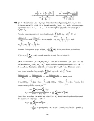 + 0.16
sin (2M +1)
ω
2
−
2π
2M +1












sin
ω
2
−
2π
2M + 1






+ 0.16
sin (2M +1)
ω
2
−
2π
2M +1












sin
ω
2
−
2π
2M +1






.
7.55 (a) N = 1 and hence, xa(t) = α0 + α1t. Without any loss of generality, for L = 5, we first
fit the data set {x[k]}, −5 ≤ k ≤ 5, by the polynomial xa(t) = α0 + α1t with a minimum mean-
square error at t = –5, –4, . . . , 0, 1, . . , 5, and then replace x[0] with a new value x[0] =
xa(0) = α0 .
Now, the mean-square error is given by e(α0,α1) = x[k]− α0 – α1k{ }2
k=−5
5
∑ . We set
∂ε(α0,α1)
∂α0
= 0 and
∂ε(α0,α1)
∂α1
= 0 which yields 11α0 + α1 k
k=−5
5
∑ = x[k],
k=−5
5
∑ and
α0 k
k=−5
5
∑ + α1 k2
k =−5
5
∑ = k x[k].
k =−5
5
∑
From the first equation we get x[0] = α0 =
1
11
x[k]
k =−5
5
∑ . In the general case we thus have
x[n] = α0 =
1
11
x[n − k]
k=−5
5
∑ , which is a moving average filter of length 11.
(b) N = 2 and hence, xa(t) = α0 + α1t + α2t2
. Here, we fit the data set {x[k]}, −5 ≤ k ≤ 5, by
the polynomial xa(t) = α0 + α1t + α2t2
with a minimum mean-square error at t = –5, –4, . . . ,
0, 1, . . , 5, and then replace x[0] with a new value x[0] = xa(0) = α0 . The mean-square
error is now given by ε α0,α1,α2( )= x[k]− α0 −α1k − α2k2
( )
2
k =−5
5
∑ . We set
∂ε(α0,α1,α2)
∂α0
= 0,
∂ε(α0,α1,α2)
∂α1
= 0, and
∂ε(α0,α1,α2)
∂α2
= 0, which yields
11α0 +110α2 = x[k],
k=−5
5
∑ 110α1 = kx[k],
k =−5
5
∑ 110α0 + 1958α2 = k2
x[k].
k =−5
5
∑ From the first
and the third equations we then get
α0 =
1958 x[k]
k=−5
5
∑ −110 k2
x[k]
k =−5
5
∑
(1958 ×11) −(110)2 =
1
429
89 − 5k2
( )
k =−5
5
∑ x[k].
Hence, here we replace x[n] with a new value x[n] = α0 which is a weighted combination of
the original data set {x[k]}, −5 ≤ k ≤ 5:
x[n] =
1
429
89 − 5k2
( )
k=−5
5
∑ x[n − k]
=
1
429
(−36 x[n+ 5]+ 9x[n + 4]+ 44 x[n + 3]+ 69x[n + 2] +84 x[n +1]+ 89 x[n]
266
 