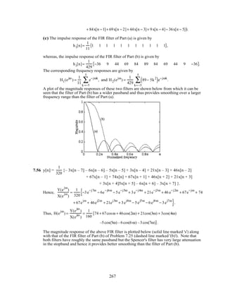 + 84x[n −1]+ 69x[n − 2]+ 44x[n − 3]+ 9x[n − 4]− 36x[n − 5]).
(c) The impulse response of the FIR filter of Part (a) is given by
h1[n]=
1
11
1 1 1 1 1 1 1 1 1 1 1{ },
whereas, the impulse response of the FIR filter of Part (b) is given by
h1[n]=
1
429
−36 9 44 69 84 89 84 69 44 9 −36{ }.
The corresponding frequency responses are given by
H1(ejω
) =
1
11
e−jωk
k =−5
5
∑ , and H2(ejω
) =
1
429
89− 5k2
( )e−jωk
k=−5
5
∑ .
A plot of the magnitude responses of these two filters are shown below from which it can be
seen that the filter of Part (b) has a wider passband and thus provides smoothing over a larger
frequency range than the filter of Part (a).
7.56 y[n] =
1
320
{– 3x[n – 7] – 6x[n – 6] – 5x[n – 5] + 3x[n – 4] + 21x[n – 3] + 46x[n – 2]
+ 67x[n – 1] + 74x[n] + 67x[n + 1] + 46x[n + 2] + 21x[n + 3]
+ 3x[n + 4]5x[n + 5] – 6x[n + 6] – 3x[n + 7] }.
Hence,
Y(e
jω
)
X(e
jω
)
=
1
320
−3e
−j7ω
− 6e
−j6ω
− 5e
−j5ω
+ 3e
−j4ω
+ 21e
−j3ω
+ 46 e
−j2ω
+ 67e
−jω
+ 74{
+ 67e
jω
+ 46e
j2ω
+ 21e
j3ω
+ 3e
j4ω
− 5e
j5ω
− 6e
j6ω
− 3e
j7ω
}.
Thus, H(e
jω
) =
Y(e
jω
)
X(e
jω
)
=
1
160
74{ + 67cosω + 46cos(2ω) + 21cos(3ω) + 3cos(4ω)
–5cos(5ω) –6cos(6ω) –3cos(7ω)}.
The magnitude response of the above FIR filter is plotted below (solid line marked 's') along
with that of the FIR filter of Part (b) of Problem 7.25 (dashed line marked '(b)'). Note that
both filters have roughly the same passband but the Spencer's filter has very large attenuation
in the stopband and hence it provides better smoothing than the filter of Part (b).
267
 
