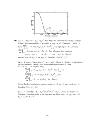 7.57 (a) L = 3. P(x) = α1x+ α2x
2
+ α3x
3
. Now P(0) = 0 is satisfied by the way P(x) has been
defined. Also to ensure P(1) = 1 we require α1 + α2 + α3 = 1. Choose m = 1 and n = 1,
Since
dP(x)
dx x=0
= 0, hence α1 + 2α2x + 3α3x
2
x=0
= 0, implying α1 = 0. Also since
dP(x)
dx x=1
= 0 , hence α1 + 2α2 + 3α3 = 0 . Thus solving the three equations:
α1 + α2 + α3 = 1, α1 = 0, and α1 + 2α2 + 3α3 = 0
we arrive at α1 = 0, α2 = 3, and α3 = –2. Therefore, P(x) = 3x
2
–2x
3
.
(b) L = 4. Hence, P(x) = α1x+ α2x
2
+ α3x
3
+ α4x
4
. Choose m = 2 and n = 1 (alternatively
one can choose m = 1 and n = 2 for better stopband performance ). Then,
P(1) = 1 ⇒ α1 + α2 + α3 + α4 =1,
dP(x)
dx x=0
= 0 ⇒ α1 + 2α2x + 3α3x
2
+ 4α4x
3
x=0
= 0,
d
2
P(x)
dx
2 x=0
= 0 ⇒ 2α2 + 6α3x +12α4x
2
x =0
= 0,
dP(x)
dx x=1
= 0 ⇒ α1 + 2α2 + 3α3 + 4α4 = 0 .
Solving the above simultaneous equations we get α1 = 0, α2 = 0, α3 = 4, and α4 = –3.
Therefore, P(x) = 4x
3
− 3x
4
.
(c) L = 5. Hence P(x) = α1x+ α2x
2
+ α3x
3
+ α4x
4
+ α5x
5
. Choose m = 2 and n = 2.
Following a procedure similar to that in parts (a) and (b) we get α1 = 0, α2 = 0, α3 = 10,
α4 = –15, and α5 = 6.
268
 