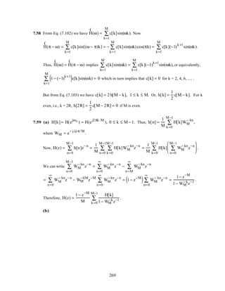 7.58 From Eq. (7.102) we have
(
H(ω) = c[k]sin(
k=1
M
∑ ωk). Now
(
H(π − ω) = c[k]sin (ω − π)k( )
k=1
M
∑ = − c[k]sin(
k=1
M
∑ ωk) cos(πk) = c[k](−1)
k+1
sin(
k=1
M
∑ ωk).
Thus,
(
H(ω) =
(
H(π − ω) implies c[k]sin(
k=1
M
∑ ωk) = c[k](−1)
k+1
sin(
k=1
M
∑ ωk), or equivalently,
1 − (−1)
k+1
( )c[k]sin(
k=1
M
∑ ωk) = 0 which in turn implies that c[k] = 0 for k = 2, 4, 6, .... .
But from Eq. (7.103) we have c[k] = 2 h[M − k], 1 ≤ k ≤ M. Or, h[k] =
1
2
c[M − k]. For k
even, i.e., k = 2R, h[2R] =
1
2
c[M − 2R] = 0 if M is even.
7.59 (a) H[k] = H(e
jωk
) = H(e
j2πk /M
), 0 ≤ k ≤ M −1. Thus, h[n] =
1
M
H[k]WM
− kn
k=0
M−1
∑ ,
where WM = e
− j@π/M
.
Now, H(z) = h[n]z
− n
n= 0
M−1
∑ =
1
M
H[k]
k=0
M−1
∑
n=0
M−1
∑ WM
− kn
z
−n
=
1
M
H[k] WM
− kn
z
−n
n=0
M−1
∑






k=0
M−1
∑ .
We can write WM
− kn
z
−n
n=0
M−1
∑ = WM
− kn
z
−n
n=0
∞
∑ − WM
− kn
z
−n
n=M
∞
∑
= WM
− kn
z
− n
n=0
∞
∑ − WM
−kM
z
−M
WM
− kn
z
− n
n=0
∞
∑ = 1 − z
−M
( ) WM
− kn
z
−n
n= 0
∞
∑ =
1− z
−M
1 − WM
− k
z−1
.
Therefore, H(z) =
1 − z
−M
M
H[k]
1 − WM
−k
z−1
k=0
M−1
∑ .
(b)
269
 
