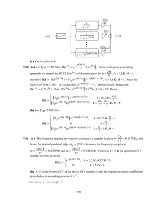 H[0]
M
H[1]
M
H[M− 1]
M
x[n] y[n]
1
1− z−1
1
1− z−1e j2π/ M
1
1− z−1e j2π(M−1)/ M
1− z−M
(c) On the unit circle
7.60 (a) For Type 1 FIR filter, H(e
jω
) = e−j
ω(M−1)
2 H(e
jω
) . Since in frequency sampling
approach we sample the DTFT H(e
jω
) at M points given by ω =
2πk
M
, k = 0,1,K,M −1,
therefore H[k]= H(ej2πk / M
) = Hd (ej2πk / M
) e−j2πk(M−1)/ 2M
, k = 0,1,K,M −1. Since the
filter is of Type 1, (M – 1) is even, thus ej2π(M−1) /2
=1. Moreover, h[n] being real,
H(ejω
) = H*(ejω
). Thus, H(ejω
) = ejω(M−1)/ 2
H(ejω
),, π ≤ ω < 2π. Hence,
H[k]=
Hd(ej2πk / M
) e−j2πk(M−1)/ 2M
, k = 0,1,2,K,
M−1
2
,
Hd(ej2πk / M
) ej2π(M−k)(M−1)/ 2M
, k =
M+1
2
,
M+3
2
,K,M −1.





(b) For Type 2 FIR filter
H[k]=
Hd
(ej2πk / M) e−j2πk(M−1)/ 2M, k = 0,1,2,K,
M
2
−1,
0, k =
M
2
,
Hd(ej2πk / M
) ej2πk(M−k)(M−1) /2M
k =
M
2
+ 1,K,M −1.







7.61 (a) The frequency spacing between two consecutive samples is given by
2π
17
= 0.11765π, and
hence the desired passband edge ωp = 0.5π is between the frequency samples at
ω =
2π × 4
17
= 0.47059π and ω =
2π × 5
17
= 0.58824π. From Eq. (7.174) the specified DFT
samples are thus given by
H[k] =
e−j(2π /17)8
, k = 0,1,K,4,12,K,16,
0, k = 5,K,11.




(b) A 17-point inverse DFT of the above DFT samples yields the impulse response coefficients
given below in ascending powers of z
−1
:
Columns 1 through 5
270
 