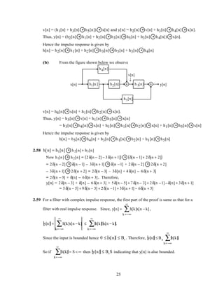 v[n] = (h1[n] + h3[n] * h5[n]) * x[n] and y[n] = h2[n] * v[n] + h3[n] * h4[n] * x[n].
Thus, y[n] = (h2[n] * h1[n] + h2[n] * h3[n] * h5[n] + h3[n] * h4[n]) * x[n].
Hence the impulse response is given by
h[n] = h2[n] * h1[n] + h2[n] * h3[n] * h5[n] + h3[n] * h4[n]
(b) From the figure shown below we observe
x[n] y[n]h1[n ] h2[n] h 3[n]
h4[n]
h5[n]
v[n]
↓
v[n] = h4[n] * x[n] + h1[n] * h2[n] * x[n].
Thus, y[n] = h3[n] * v[n] + h1[n] * h5[n] * x[n]
= h3[n] * h4[n] * x[n] + h3[n] * h1[n] * h2[n] * x[n] + h1[n] * h5[n] * x[n]
Hence the impulse response is given by
h[n] = h3[n] * h4[n] + h3[n] * h1[n] * h2[n] + h1[n] * h5[n]
2.58 h[n] = h1[n] * h2[n]+ h3[n]
Now h1[n] * h2[n] = 2δ[n − 2] − 3δ[n + 1]( ) * δ[n − 1]+ 2δ[n + 2]( )
= 2δ[n − 2] * δ[n −1] – 3δ[n + 1] * δ[n −1] + 2δ[n − 2] * 2δ[n + 2]
– 3δ[n + 1] * 2δ[n + 2] = 2δ[n − 3] – 3δ[n] + 4 δ[n] – 6δ[n + 3]
= 2δ[n − 3] + δ[n] – 6δ[n + 3]. Therefore,
y[n] = 2δ[n − 3] + δ[n] – 6δ[n + 3] + 5δ[n − 5] + 7δ[n − 3] + 2δ[n −1] −δ[n] + 3δ[n + 1]
= 5δ[n − 5] + 9δ[n − 3] + 2δ[n −1] + 3δ[n + 1] − 6δ[n + 3]
2.59 For a filter with complex impulse response, the first part of the proof is same as that for a
filter with real impulse response. Since, y[n] = h[k]x[n − k]
k =−∞
∞
∑ ,
y[n] = h[k]x[n − k]
k=−∞
∞
∑ ≤ h[k]
k=−∞
∞
∑ x[n − k].
Since the input is bounded hence 0 ≤ x[n] ≤ Bx . Therefore, y[n] ≤ Bx h[k]
k=−∞
∞
∑ .
So if h[k]
k=−∞
∞
∑ = S < ∞ then y[n] ≤ BxS indicating that y[n] is also bounded.
25
 