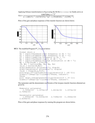 Applying bilinear transformation to Ha(s) using the M-file bilinear we finally arrive at
G(z) =
0.0027696(1+ z−1
)4
(1−1.440137z−1 + 0.67367274 z−2 )(s2 −1.1701485365z−1 + 0.3599z−2 )
.
Plots of the gain and phase responses of this transfer function are shown below.
0 0.2 0.4 0.6 0.8 1
-60
-50
-40
-30
-20
-10
0
ω/π
0 0.2 0.4 0.6 0.8 1
-8
-6
-4
-2
0
ω/π
M7.3 The modified Program P7_3 is given below:
format short e
Fp = input('Passband edge frequency in Hz = ');
Fs = input('Stopband edge frequency in Hz = ');
FT = input('Sampling frequency in Hz = ');
Rp = input('Passband ripple in dB = ');
Rs = input('Stopband minimum attenuation in dB = ');
Wp = 2*Fp/FT;Ws = 2*Fs/FT;
[N, Wn] = buttord(Wp, Ws, Rp, Rs)
[b,a] = butter(N,Wn);
disp('Numerator polynomial'); disp(b)
disp('Denominator polynomial'); disp(a)
[h,w] = freqz(b,a,512);
plot(w/pi,20*log10(abs(h)));grid;axis([0 1 -60 5]);
xlabel('omega/pi');ylabel('Phase, radians')
Pause
plot (w/pi,unwrap(angle(h)));grid;axis([0 1 -8 1]);
xlabel('omega/pi');ylabel('Phase, radians')
The numerator and the denominator coefficients of the lowpass transfer function obtained are
given by
Numerator polynomial
2.7690e-03 1.1076e-02 1.6614e-02 1.1076e-02
2.7690e-03
Denominator polynomial
1.0000e+00 -2.6103e+00 2.7188e+00 -1.3066e+00
2.4246e-01
Plots of the gain and phase responses by running this program are shown below.
276
 
