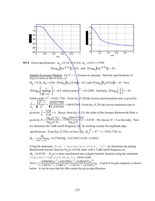 0 0.2 0.4 0.6 0.8 1
-60
-50
-40
-30
-20
-10
0
ω/π
0 0.2 0.4 0.6 0.8 1
-8
-6
-4
-2
0
ω/π
M7.4 Given specifications: ωp = 0.1π = 0.31416 ωs = 0.5π =1.5708.
20 log10 G(e j0.1π
) ≥ –0.5, and 20 log10 G(e j0.5π
) ≤ –45.
Impulse Invariance Method: Let T = 1. Assume no aliasing. Then the specifications of
Ha(s) is same as that of G(z), i.e.
Ωp = 0.1π, Ωs = 0.5π, 20 log10 Ha(j0.1π) ≥ –0.5, and 20 log10 Ha(j0.5π) ≤ –45. Now,
20 log10
1
1 + ε
2





 = −0.5 which yields ε
2
= 0.12202. Similarly, 20 log10
1
A





 = − 45
which yields A2
= 31622.7766. From Eq. (5.30) the inverse discrimination ratio is given by
1
k1
=
A2
–1
ε2 =
31621.7766
0.12201845
= 509.073363. From Eq. (5.29) the inverse transition ratio is
given by
1
k
=
0.5π
0.1π
= 5. Hence, from Eq. (5.33), the order of the lowpass Butterworth filter is
given by N =
log10(1/ k1)
log10(1/ k)
=
log10(509.073363)
log10(5)
= 3.8725. We choose N = 4 as the order. Next
we determine the 3-dB cutoff frequency Ωc by meeting exactly the stopband edge
specifications. From Eq. (5.32b), we have Ωs / Ωc( )8
= A2
−1= 31621.7766 or
Ωc =
Ωs
(A2 −1)1/ 8 = 0.273843Ωs = 0.273843 × 0.5π = 0.43015.
Using the statement [B,A] = butter(4,0.43105, 's') we determine the analog
Butterworth transfer function Ha(s) of 4-th order with a 3-dB cutoff frequency at
Ωc = 0.43105. Ha(s) is then transformed into a digital transfer function using the statement
[num,den]=impinvar(B,A,1); which yields
G(z) =
0.0043063z−1
+ 0.012898z−2
+ 0.0024532z−4
1− 2.8879z−1 + 3.2407 z−2 −1.6573z−3 + 0.3242 z−4 . A plot of its gain response is shown
below. It can be seen that the filter meets the given specifications
277
 