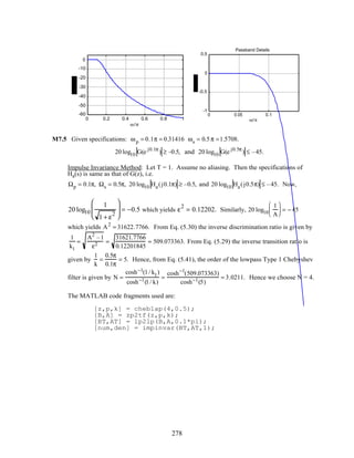 0 0.2 0.4 0.6 0.8 1
-60
-50
-40
-30
-20
-10
0
ω /π
0 0.05 0.1
-1
-0.5
0
0.5
ω/π
Passband Details
M7.5 Given specifications: ωp = 0.1π = 0.31416 ωs = 0.5π =1.5708.
20 log10 G(e j0.1π
) ≥ –0.5, and 20 log10 G(e j0.5π
) ≤ –45.
Impulse Invariance Method: Let T = 1. Assume no aliasing. Then the specifications of
Ha(s) is same as that of G(z), i.e.
Ωp = 0.1π, Ωs = 0.5π, 20 log10 Ha(j0.1π) ≥ –0.5, and 20 log10 Ha(j0.5π) ≤ –45. Now,
20 log10
1
1 + ε
2





 = −0.5 which yields ε
2
= 0.12202. Similarly, 20 log10
1
A





 = − 45
which yields A2
= 31622.7766. From Eq. (5.30) the inverse discrimination ratio is given by
1
k1
=
A2
–1
ε2 =
31621.7766
0.12201845
= 509.073363. From Eq. (5.29) the inverse transition ratio is
given by
1
k
=
0.5π
0.1π
= 5. Hence, from Eq. (5.41), the order of the lowpass Type 1 Chebyshev
filter is given by N =
cosh−1(1/ k1)
cosh−1(1/ k)
=
cosh−1
(509.073363)
cosh−1(5)
= 3.0211. Hence we choose N = 4.
The MATLAB code fragments used are:
[z,p,k] = cheb1ap(4,0.5);
[B,A] = zp2tf(z,p,k);
[BT,AT] = lp2lp(B,A,0.1*pi);
[num,den] = impinvar(BT,AT,1);
278
 