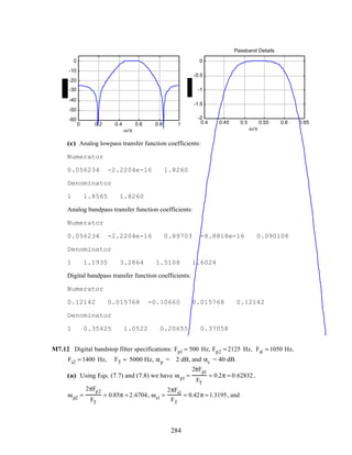 0 0.2 0.4 0.6 0.8 1
-60
-50
-40
-30
-20
-10
0
ω/π
0.4 0.45 0.5 0.55 0.6 0.65
-2
-1.5
-1
-0.5
0
ω/π
Passband Details
(c) Analog lowpass transfer function coefficients:
Numerator
0.056234 -2.2204e-16 1.8260
Denominator
1 1.8565 1.8260
Analog bandpass transfer function coefficients:
Numerator
0.056234 -2.2204e-16 0.89703 -8.8818e-16 0.090108
Denominator
1 1.1935 3.2864 1.5108 1.6024
Digital bandpass transfer function coefficients:
Numerator
0.12142 0.015768 -0.10660 0.015768 0.12142
Denominator
1 0.35425 1.0522 0.20655 0.37058
M7.12 Digital bandstop filter specifications: Fp1 = 500 Hz, Fp2 = 2125 Hz, Fs1 = 1050 Hz,
Fs2 = 1400 Hz, FT = 5000 Hz, αp = 2 dB, and αs = 40 dB.
(a) Using Eqs. (7.7) and (7.8) we have ωp1 =
2πFp1
FT
= 0.2π = 0.62832,
ωp2 =
2πFp2
FT
= 0.85π = 2.6704, ωs1 =
2πFs1
FT
= 0.42π = 1.3195, and
284
 