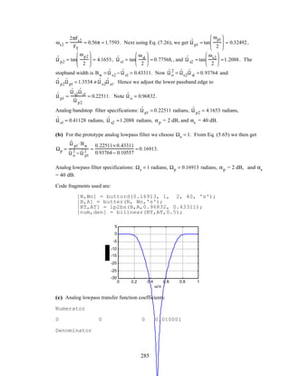 ωs2 =
2πFs2
FT
= 0.56π = 1.7593. Next using Eq. (7.26), we get ˆΩ p1 = tan
ωp1
2







 = 0.32492,
ˆΩ p2 = tan
ωp2
2







 = 4.1653, ˆΩ s1 = tan
ωs1
2





 = 0.77568,, and ˆΩ s2 = tan
ωs2
2





 =1.2088. The
stopband width is Bw = ˆΩ s2 − ˆΩ s1 = 0.43311. Now ˆΩ o
2
= ˆΩs2
ˆΩ s1 = 0.93764 and
ˆΩ p2
ˆΩ p1 = 1.3534 ≠ ˆΩ s2
ˆΩ s1. Hence we adjust the lower passband edge to
ˆΩ p1 =
ˆΩ s2
ˆΩ s1
ˆΩ p2
= 0.22511. Note ˆΩ o = 0.96832.
Analog bandstop filter specifications: ˆΩ p1 = 0.22511 radians, ˆΩ p2 = 4.1653 radians,
ˆΩ s1 = 0.41128 radians, ˆΩ s2 =1.2088 radians, αp = 2 dB, and αs = 40 dB.
(b) For the prototype analog lowpass filter we choose Ωs = 1. From Eq. (5.65) we then get
Ωp =
ˆΩ p1 ⋅Bw
ˆΩ o
2
− ˆΩ p1
2 =
0.22511× 0.43311
0.93764− 0.10557
= 0.16913.
Analog lowpass filter specifications: Ωs = 1 radians, Ωp = 0.16913 radians, αp = 2 dB, and αs
= 40 dB.
Code fragments used are:
[N,Wn] = buttord(0.16913, 1, 2, 40, 's');
[B,A] = butter(N, Wn,'s');
[BT,AT] = lp2bs(B,A,0.96832, 0.43311);
[num,den] = bilinear(BT,AT,0.5);
0 0.2 0.4 0.6 0.8 1
-30
-25
-20
-15
-10
-5
0
5
ω/π
(c) Analog lowpass transfer function coefficients:
Numerator
0 0 0 0.010001
Denominator
285
 