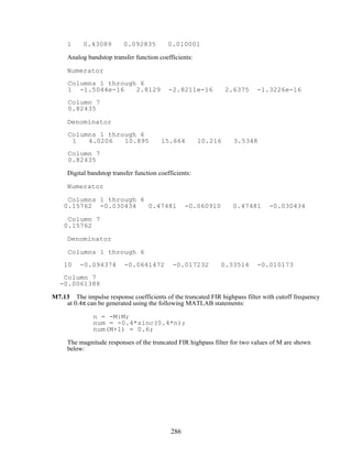 1 0.43089 0.092835 0.010001
Analog bandstop transfer function coefficients:
Numerator
Columns 1 through 6
1 -1.5044e-16 2.8129 -2.8211e-16 2.6375 -1.3226e-16
Column 7
0.82435
Denominator
Columns 1 through 6
1 4.0206 10.895 15.664 10.216 3.5348
Column 7
0.82435
Digital bandstop transfer function coefficients:
Numerator
Columns 1 through 6
0.15762 -0.030434 0.47481 -0.060910 0.47481 -0.030434
Column 7
0.15762
Denominator
Columns 1 through 6
10 -0.094374 -0.0641472 -0.017232 0.33514 -0.010173
Column 7
-0.0061388
M7.13 The impulse response coefficients of the truncated FIR highpass filter with cutoff frequency
at 0.4π can be generated using the following MATLAB statements:
n = -M:M;
num = -0.4*sinc(0.4*n);
num(M+1) = 0.6;
The magnitude responses of the truncated FIR highpass filter for two values of M are shown
below:
286
 