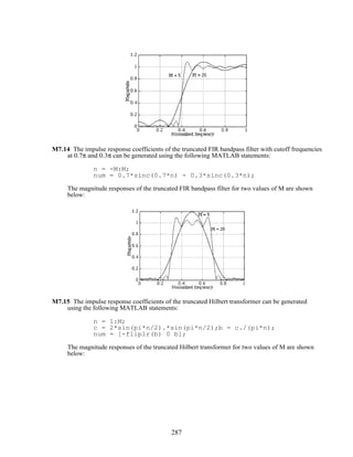 M7.14 The impulse response coefficients of the truncated FIR bandpass filter with cutoff frequencies
at 0.7π and 0.3π can be generated using the following MATLAB statements:
n = -M:M;
num = 0.7*sinc(0.7*n) - 0.3*sinc(0.3*n);
The magnitude responses of the truncated FIR bandpass filter for two values of M are shown
below:
M7.15 The impulse response coefficients of the truncated Hilbert transformer can be generated
using the following MATLAB statements:
n = 1:M;
c = 2*sin(pi*n/2).*sin(pi*n/2);b = c./(pi*n);
num = [-fliplr(b) 0 b];
The magnitude responses of the truncated Hilbert transformer for two values of M are shown
below:
287
 