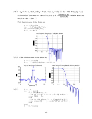M7.21 ωp = 0.3π , ωs = 0.5π , and αs = 40 dB. Thus, ωc = 0.4π, and ∆ω = 0.2π. Using Eq. (7.82)
we estimate the filter order N = 2M which is given by N =
2.065× 40 − 16.4
2.285(0.2π)
= 45.859. Hence we
choose N = 46, i.e. M = 23.
Code fragments used for the design are:
n = -23:1:23;
lp = 0.4*sinc(0.4*n);
wh =chebwin(47,40);
b = lp.*wh';
0 0.2 0.4 0.6 0.8 1
-60
-50
-40
-30
-20
-10
0
ω/π
Filter Designed Using Dolph-Chebyshev Window
M7.22 Code fragments used for the design are:
n = -16:1:16;
b = fir1(32,0.4,hanning(33));
0 10 20 30
-0.1
0
0.1
0.2
0.3
0.4
Time index n
Impulse Response Coefficients
0 0.2 0.4 0.6 0.8 1
-60
-50
-40
-30
-20
-10
0
ω/π
Filter Designed Using fir1 with Hanning Window
M7.23 N = 29;
for k = 1:N+1
w = 2*pi*(k-1)/30;
if(w >= 0.5*pi & w <= 1.5*pi) H(k)= 1;
else H(k) = 0;
end
if(w <= pi) phase(k) = i*exp(-i*w*N/2);
else phase(k) = -i*exp(i*(2*pi-w)*N/2);
end
end
H = H.*phase;
292
 