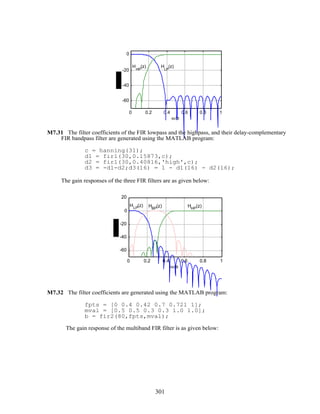 0 0.2 0.4 0.6 0.8 1
-60
-40
-20
0
ω/π
H
LP
(z)H
HP
(z)
M7.31 The filter coefficients of the FIR lowpass and the highpass, and their delay-complementary
FIR bandpass filter are generated using the MATLAB program:
c = hanning(31);
d1 = fir1(30,0.15873,c);
d2 = fir1(30,0.40816,'high',c);
d3 = -d1-d2;d3(16) = 1 - d1(16) - d2(16);
The gain responses of the three FIR filters are as given below:
0 0.2 0.4 0.6 0.8 1
-60
-40
-20
0
20
ω/π
HLP
(z) HBP
(z) HHP
(z)
M7.32 The filter coefficients are generated using the MATLAB program:
fpts = [0 0.4 0.42 0.7 0.721 1];
mval = [0.5 0.5 0.3 0.3 1.0 1.0];
b = fir2(80,fpts,mval);
The gain response of the multiband FIR filter is as given below:
301
 
