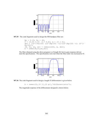 0 0.2 0.4 0.6 0.8 1
-60
-40
-20
0
ω/π
M7.35 The code fragments used to design the FIR bandpass filter are:
Rp = 0.15; Rs = 40;
f = [0.45 0.55 0.7 0.8]; m = [0 1 0];
dev = [10^(-Rs/20) (10^(Rp/20) -1)/(10^(Rp/20) +1) 10^(-
Rs/20)];
[N, fo, mo, wo] = remezord(f, m, dev);
b = remez(N,fo,mo,wo);
The filter obtained using the above program is of length 40, but its gain response did not
meet the specifications. The specifications were met when the filter order was increased to 41.
0 0.2 0.4 0.6 0.8 1
-60
-40
-20
0
ω/π
M7.36 The code fragment used to design a length-32 differentiator is given below.
b = remez(31,[0 1],[0 pi],'differentiator');
The magnitude response of the differentiator designed is shown below:
303
 