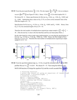 M7.39 From the given specifications
ωs
M
= 0.2π . We also require
ωs
M
≤
2π − ωs
M
, for no overlap to
occur in H(ejMω
) (see Figure P7.3(b) ). Hence 0.2π ≤
2π
M
− 0.2π which implies M ≤ 5.
We choose M = 4. Hence specifications for H(z) are ωp = 0.6π , ωs = 0.8π, δp = 0.001 and
δs = 0.001. Substituting these values in Eq. (7.15), we arrive at the estimated value of the
FIR filter length as N = 33.
Specifications for F(z) are ωp = 0.15π, ωs = 0.3π , δp = 0.001 and δs = 0.001. Hence, from
Eq. (7.15), the estimated length of F(z) is N = 43.
Therefore the total number of multiplications required per output sample is
33
2
+ 43( )×
1
2
=
30. (The division by 2 is due to the fact that H(z) and F(z) are linear phase filters. )
On the other hand for a direct single stage implementation, we note that the specifications of
G(z) are: wp = 0.15π, ws = 0.2π, dp = 0.002, ds = 0.001. Hence, the filter length of G(z)
from Eq. (7.15) is 121. Therefore the total number of multiplications required per output
sample is 121/2 = 61.
0 0.2 0.4 0.6 0.8 1
-60
-40
-20
0
20
ω/π
H(zM
)F(z)
0 0.2 0.4 0.6 0.8 1
-60
-40
-20
0
ω/π
G(z)
M7.40 From the specified stopband edge ωs = 0.14π, we get the estimated order N pf the RRS
prefilter H(z) as N ≅
2π
ωs
=14.2857. We choose N = 15. Next using the following two
MATLAB functions we design the equalizer F(z) and the overall cascaded filter H(z)F(z).
% Plotting function
% plots the result of using an equalizer of length InpN
function[N] = plotfunc(InpN) ;
% Creating filters
Wfilt = ones(1,InpN);
Efilt = remezfunc(InpN, Wfilt);
% Plot running sum filter response
%figure(1)
Wfilt = Wfilt/sum(Wfilt);
[hh,w]=freqz(Wfilt,1,512);
plot(w/pi,20*log10(abs(hh)));
axis([0 1 -50 5]); grid;
xlabel('omega/pi'); ylabel('Gain, dB');
title('Prefilter H(z)');
305
 