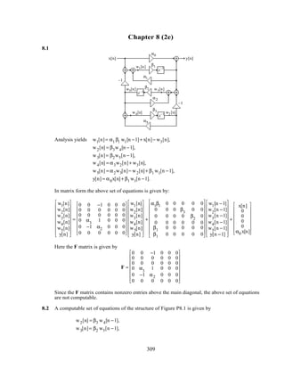 Chapter 8 (2e)
8.1
z–1
z–1
z–1
–1
–1
α0
α1
α2
α3
β1
β2
β3
x[n] y[n]
w5[n]
w4[n]
w3[n]
w2 [n]
w1[n]
Analysis yields w1[n]= α1 β1 w1[n −1]+ x[n]− w3[n],
w2[n] = β3w4[n −1],
w3[n]= β2w5[n −1],
w4[n] = α3w2[n]+ w3[n],
w5[n] = α2w3[n]− w2[n]+ β1 w1[n −1],
y[n] = α0x[n]+ β1 w1[n −1].
In matrix form the above set of equations is given by:
w1[n]
w2
[n]
w3
[n]
w4[n]
w5[n]
y[n]


















=
0 0 −1 0 0 0
0 0 0 0 0 0
0 0 0 0 0 0
0 α3
1 0 0 0
0 −1 α2 0 0 0
0 0 0 0 0 0
















w1[n]
w2
[n]
w3
[n]
w4[n]
w5[n]
y[n]


















+
α1β1 0 0 0 0 0
0 0 0 β3
0 0
0 0 0 0 β2
0
0 0 0 0 0 0
β1 0 0 0 0 0
β1 0 0 0 0 0


















w1[n −1]
w2
[n −1]
w3
[n −1]
w4[n −1]
w5[n −1]
y[n −1]


















+
x[n]
0
0
0
0
α0 x[n]
















Here the F matrix is given by
F =
0 0 −1 0 0 0
0 0 0 0 0 0
0 0 0 0 0 0
0 α3
1 0 0 0
0 −1 α2 0 0 0
0 0 0 0 0 0
















Since the F matrix contains nonzero entries above the main diagonal, the above set of equations
are not computable.
8.2 A computable set of equations of the structure of Figure P8.1 is given by
w2[n] = β3 w4[n −1],
w3[n]= β2 w5[n −1],
309
 