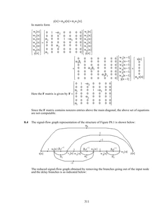 y[n] = α0x[n]+ α1w1[n].
In matrix form
w1
[n]
w2[n]
w3[n]
w4
[n]
w5
[n]
w6[n]
y[n]




















=
0 1 −α2 0 0 0 0
0 0 0 0 0 0 0
α1 0 0 1 −α3 0 0
0 0 0 0 0 0 0
0 0 α2
0 0 0 1
0 0 0 0 0 0 0
α1 0 0 0 0 0 0




















w1
[n]
w2[n]
w3[n]
w4
[n]
w5
[n]
w6[n]
y[n]




















+
0 0 0 0 0 0 0
α1β1 0 0 0 0 0 0
0 0 0 0 0 0 0
0 0 α2β2 0 0 0 0
0 0 0 0 0 0 0
0 0 0 0 α3
β3
0 0
0 0 0 0 0 0 0




















w1
[n −1]
w2[n−1]
w3[n −1]
w4
[n− 1]
w5
[n −1]
w6[n −1]
y[n −1]




















+
x[n]
0
0
0
0
0
α0
x[n]


















Here the F matrix is given by F =
0 1 −α2 0 0 0 0
0 0 0 0 0 0 0
α1 0 0 1 −α3 0 0
0 0 0 0 0 0 0
0 0 α2
0 0 0 1
0 0 0 0 0 0 0
α1 0 0 0 0 0 0




















Since the F matrix contains nonzero entries above the main diagonal, the above set of equations
are not computable.
8.4 The signal-flow graph representation of the structure of Figure P8.1 is shown below:
x[n] y[n]
w1[n]
v1[n]
w2[n]
w3[n]
w4[n]w5[ n]
1
1
1 1
α1 α2 α3
α0
β2z
−1β1z
−1
β3z
−1
−1
−1
The reduced signal-flow graph obtained by removing the branches going out of the input node
and the delay branches is as indicated below:
311
 