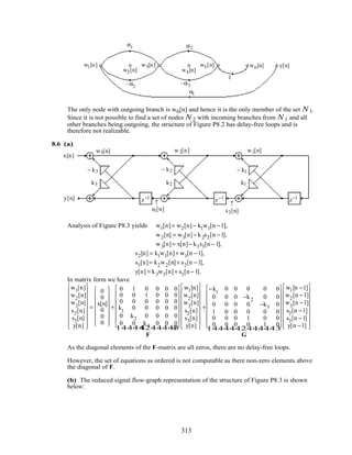 α2
y[n]w1[n]
w2[n]
w3[n]
w4[n]
w5[n]
α1
w6[n]
α1
–α3
1
–α2
The only node with outgoing branch is w6[n] and hence it is the only member of the set N 1.
Since it is not possible to find a set of nodes N 2 with incoming branches from N 1 and all
other branches being outgoing, the structure of Figure P8.2 has delay-free loops and is
therefore not realizable.
8.6 (a)
− k3
k3
− k2
k2
− k1
k1
z−1 z−1 z−1
w3[n] w2[n] w1[n]
s2[n]s3[n]
↑↑
x[n]
y[n]
Analysis of Figure P8.3 yields w1[n]= w2[n]− k1w1[n −1],
w2[n] = w3[n]− k2s2[n −1],
w3[n]= x[n]− k3s3[n− 1],
s2[n] = k1w1[n]+ w1[n −1],
s3[n]= k2w2[n]+ s2[n −1],
y[n] = k3w3[n]+ s3[n− 1].
In matrix form we have
w1[n]
w2
[n]
w3
[n]
s2[n]
s3[n]
y[n]


















=
0
0
x[n]
0
0
0
















+
0 1 0 0 0 0
0 0 1 0 0 0
0 0 0 0 0 0
k1
0 0 0 0 0
0 k2 0 0 0 0
0 0 k3 0 0 0
















F
1 244444 344444
w1[n]
w2
[n]
w3
[n]
s2[n]
s3[n]
y[n]


















+
−k1
0 0 0 0 0
0 0 0 −k2 0 0
0 0 0 0 −k3 0
1 0 0 0 0 0
0 0 0 1 0 0
0 0 0 0 1 0
















G
1 244444 344444
w1[n −1]
w2
[n −1]
w3
[n −1]
s2[n −1]
s3[n −1]
y[n −1]


















As the diagonal elements of the F-matrix are all zeros, there are no delay-free loops.
However, the set of equations as ordered is not computable as there non-zero elements above
the diagonal of F.
(b) The reduced signal flow-graph representation of the structure of Figure P8.3 is shown
below:
313
 