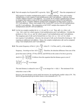 8.12 The k-th sample of an N-point DFT is given by X[k]= x[n]WN
nk
k =0
N−1
∑ . Thus the computation of
X[k] requires N complex multiplications and N–1 complex additions. Now each complex
multiplication, in turn, requires 4 real multiplications, and 2 real additions. Likewise, each
complex addition requires 2 real additions. As a result, the N complex multiplications needed
to compute X[k] require a total of 4N real multiplications and a total of 2N real additions.
Similarly, the N–1 complex additions needed in the computation of X[k] require a total of
2N–2 real additions. Hence, each sample of the N-point DFT involves 4N real multiplications
and 4N–2 real additions. The computation of all N DFT samples thus requires 4N2 real
multiplications and (4N–2)N real additions.
8.13 Let the two complex numbers be α = a + jb and β = c + jd. Then, αβ = (a + jb)(c + jd)
= (ac – bd)+ j(ad+ bc) which requires 4 real multiplications and 2 real additions. Consider the
products (a + b)(c + d), ac and bd which require 3 real multiplications and 2 real additions.
The imaginary part of αβ can be formed from (a + b)(c + d)− a c – bd = a d + bc which
now requires 2 real additions. Likewise, the real part of αβ can be formed by forming ac – bd
requiring an additional real addition. Hence, the complex multplication αβ can be computed
using 3 real multplications and 5 real additions.
8.14 The center frequency of bin k: fc(k) =
kFT
N
where N = # of bins, and FT is the sampling
frequency. Inverting we have k(f) =
f N
FT








. Therefore, the absolute difference from one of the
given four tones (150 Hz, 375 Hz, 620 Hz, and 850 Hz) to the center of its bin is given by
dist(N,f) = f −
FT
N
f N
FT








. It follows from this equation that the distance goes to zero if
FT
N
f N
FT








= f or
f N
FT
is an integer.
The total distance is reduced to zero if
fiN
FT
is an integer for i = 1,K,4. The minimum N for
which this is true is 500.
However, the total distance can be small, but nonzero, for significantly smaller values of N. The
MATLAB generated plot given below shows a nice minimum at N = 21.
5 10 15 20 25 30 35
0
200
400
600
800
Number of bins (N)
Total absolute difference plot
316
 