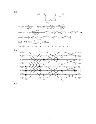 8.15
z
–1
WN
–k
y[n]
y[–1] = 0
x[n]
Hk (z) =
1
1− WN
−k
z
−1 . Hence, Y(z) =
X(z)
1− WN
−k
z
−1 =
1+ z
–N / 2
1− WN
−k
z
−1 .
For k = 1, Y(z) =
1+ z
–N / 2
1− WN
−1
z
−1 = (1+ z
–N / 2
)(1+ WN
−1
z
−1
+ WN
−2
z
−2
+L+ WN
−N / 2
z
−N / 2
+L
Hence, y[n] = 1, WN
−1
, WN
−2
,L,WN
−(N−2) / 2
,1+ WN
−N / 2
,L,1+ WN
−(N −1)
,L{ }
For k = N/2, Y(z) =
1+ z
– N / 2
1− WN
−N / 2
z
−1 . Hence,
y[n] = 1, −1, 1, −1, K −1, 2, 0, 2, 0, K 0{ }
8.16
WN
2
x[0]
x[2]
x[4]
x[6]
x[1]
x[3]
x[5]
x[7]
X[0]
X[1]
X[2]
X[3]
X[5]
X[6]
X[7]
X[4]
WN
0
WN
0
WN
0
WN
0
WN
0
WN
0
WN
0
WN
2
WN
2
WN
2
WN
1
WN
3
–1
–1
–1
–1
–1
–1
–1
–1
–1
–1
–1
–1
8.17
317
 