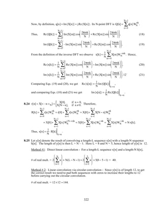 Now, by definition, q[n] = Im{X[n]}+ jRe{X[n]}. Its N-point DFT is Q[k] = q[n]WN
nk
n=0
N−1
∑ .
Thus, Re{Q[k]} = Im{X[m]}cos
2πmk
N





 + Re{X[m]}sin
2πmk
N












m=0
N −1
∑ , (18)
Im{Q[k]}= –Im{X[m]}sin
2πmk
N





 + Re{X[m]}cos
2πmk
N












m=0
N −1
∑ , (19)
From the definition of the inverse DFT we observe x[k] =
1
N
X[m]WN
−mk
m=0
N −1
∑ . Hence,
Re{x[k]}=
1
N
Re{X[m]}cos
2πmk
N





 − Im{X[m]}sin
2πmk
N












m=0
N−1
∑ , (20)
Im{x[k]}=
1
N
Im{X[m]}cos
2πmk
N





 + Re{X[m]}sin
2πmk
N












m=0
N−1
∑ .12` (21)
Comparing Eqs. (19) and (20), we get Re{x[n]} =
1
N
Im{Q[k]}
k =n
,
and comparing Eqs. (18) and (21) we get Im{x[n]} =
1
N
Re{Q[k]}
k =n
.
8.24 r[n] = X[< –n >N] =
X[0], if n = 0,
X[N − n], if n ≠ 0.{ Therefore,
R[k] = r[n]WN
nk
n=0
N−1
∑ = r[0] + r[n]WN
nk
n=1
N−1
∑ = X[0]+ X[N − n]WN
nk
n =1
N −1
∑
= X[0]+ X[n]WN
(N−n)k
n =1
N −1
∑ = X[0]+ X[n]WN
−nk
n =1
N −1
∑ = X[n]WN
−nk
n=0
N−1
∑ = N x[k].
Thus, x[n] =
1
N
⋅R[k]
k =n
.
8.25 Let y[n] denote the result of convolving a length-L sequence x[n] with a length-N sequence
h[n]. The length of y[n] is then L + N – 1. Here L = 8 and N = 5, hence length of y[n] is 12.
Method #1: Direct linear convolution - For a length-L sequence x[n] and a length-N h[n],
# of real mult. = 2 n
n=1
N
∑







 + N(L − N −1) = 2 n
n =1
5
∑







 + 5(8− 5−1) = 40.
Method # 2: Linear convolution via circular convolution - Since y[n] is of length 12, to get
the correct result we need to pad both sequences with zeros to increase their lengths to 12
before carrying out the circular convolution.
# of real mult. = 12 ×12 = 144.
322
 