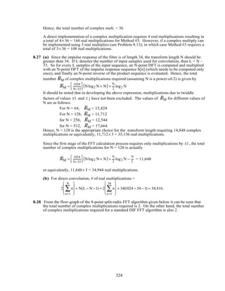 Hence, the total number of complex mult. = 36
A direct implementation of a complex multiplication requires 4 real multiplications resulting in
a total of 4× 36 = 144 real multiplications for Method #3. However, if a complex multiply can
be implemented using 3 real multiplies (see Problem 8.13), in which case Method #3 requires a
total of 3× 36 = 108 real multiplications.
8.27 (a) Since the impulse response of the filter is of length 34, the transform length N should be
greater than 34. If L denotes the number of input samples used for convolution, then L = N –
33. So for every L samples of the input sequence, an N-point DFT is computed and multiplied
with an N-point DFT of the impulse response sequence h[n] (which needs to be computed only
once), and finally an N-point inverse of the product sequence is evaluated. Hence, the total
number RM of complex multiplications required (assuming N is a power-of-2) is given by
RM =
1024
N−33



 Nlog2 N + N( ) +
N
2
log2 N
It should be noted that in developing the above expression, multiplications due to twiddle
factors of values ±1 and ± j have not been excluded. The values of RM for different values of
N are as follows:
For N = 64, RM = 15,424
For N = 128, RM = 11,712
for N = 256, RM = 12,544
for N = 512, RM = 17,664
Hence, N = 128 is the appropriate choice for the transform length requiring 14,848 complex
multiplications or equivalently, 11,712× 3 = 35,136 real multiplications.
Since the first stage of the FFT calculation process requires only multiplications by ±1, the total
number of complex multiplications for N = 128 is actually
RM =
1024
N−33



 Nlog2 N + N( ) +
N
2
log2 N −
N
2
= 11,648
or equivalently, 11,648× 3 = 34,944 real multiplications.
(b) For direct convolution, # of real multiplications =
2 n
n=1
N
∑







 + N(L − N −1) = 2 n
n =1
34
∑







 + 34(1024 − 34 − 1) = 34,816.
8.28 From the flow-graph of the 8-point split-radix FFT algorithm given below it can be seen that
the total number of complex multiplications required is 2. On the other hand, the total number
of complex multiplications required for a standard DIF FFT algorithm is also 2.
324
 