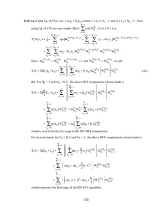 8.30 (a) From Eq. (8.97a), x[n] = x[n1 + N1n2 ] where 0 ≤ n1 ≤ N1 −1, and 0 ≤ n2 ≤ N2 −1. Now,
using Eq. (8.97b) we can rewrite X[k]= x[n]WN
nk
n =0
N−1
∑ , 0 ≤ k ≤ N −1, as
X[N2 k1 + k2] = x[n]WN
n(N2k1+k2)
n=0
N1N2 –1
∑ = x[n1 + N1n2 ]WN
(n1+N1n 2)(N2k1+k2)
n2
=0
N 2–1
∑
n1
=0
N1−1
∑
= x[n1 + N1n2]WN
n1N2k1
n2
=0
N2 –1
∑
n1
=0
N1−1
∑ WN
N1n2N2k1
WN
N1n2k2
WN
n1k2
.
Since, WN
n1N2k1
= WN1
n1k1
, WN
N1N2n1k1
= 1, and WN
N1n2k2
= WN2
n2k2
, we get
X[k]= X[N2k1 + k2 ] = x[n1 + N1n2 ]WN2
n2k2
n2
=0
N 2–1
∑










WN
n1k2









n1
=0
N1−1
∑ WN1
n1k1
. (22)
(b) For N1 = 2 and N2 = N/2, the above DFT computation scheme leads to
X[k]= X[
N
2
k1 + k2 ] = x[n1 + 2n2]WN /2
n2k2
n2
=0
N
2
–1
∑














WN
n1k2














n1
=0
1
∑ W2
n1k1
= x[2n2 ]WN / 2
n 2k 2
n2
=0
N
2
–1
∑ + WN1
k1
WN
k2
x[2n2 +1]WN / 2
n 2k 2
n 2
=0
N
2
–1
∑
= x[2n2 ]WN / 2
n 2k 2
n2
=0
N
2
–1
∑ + WN
k
x[2n2 +1]WN / 2
n2k2
n2
=0
N
2
–1
∑
which is seen to be the first stage in the DIT DFT computation.
On the other hand, for N1 = N/2 and N2 = 2, the above DFT computation scheme leads to
X[k]= X[2k1 + k2 ]= x[n1 +
N
2
n2]W2
n2k2
n2
=0
1
∑










WN
n1k2









n1
=0
N
2
–1
∑ WN / 2
n1k1
= x[n1]+ x[n1 +
N
2
](−1)
k2





 WN
n1k2
n1
=0
N
2
–1
∑ WN / 2
n1k1
= x[n1]+ (−1)
k 2 x[n1 +
N
2
]





 WN
n1k2






n1
=0
N
2
–1
∑ WN / 2
n1k1
which represents the first stage of the DIF FFT algorithm.
326
 