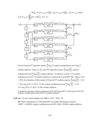 + W3072
3k
⋅X3[< k >512]+ W3072
4k
⋅X4[< k >512]+ W3072
5k
⋅X5[< k >512 ], where
Xl [< k >512 ] = x[6r + l ]W512
r k
r=0
511
∑ , 0 ≤ l ≤ 5.
z
z
z
z
z
x[n] X[k]
512-point
FFT
512-point
FFT
512-point
FFT
512-point
FFT
512-point
FFT
512-point
FFT
6
6
6
6
6
6
W1536
k
W1536
k
W1536
k
W1536
k
W3072
k
x000[n]
x001[n]
x010[n]
x011[n]
x100[n]
x101[n]
X000[< k >512]
X001[< k >512]
X010[< k >512]
X 011[< k >512]
X100[< k >512]
X101[< k >512]
Now an N-point FFT algorithm requires
N
2
log2 N complex multiplications and N log2 N
complex additions. Hence, an N
6
− point FFT algorithm requires
N
12
log2
N
6





 complex
multiplications and
N
6
log2
N
6





 complex additions. In addition, we need 5× N complex
multiplications and 5× N complex additions to compute the N-point DFT X[k]. Hence, for N
= 3072, the evaluation of X[k] using 6 (512)-point FFT modules requires
N
12
log2
N
6





 + 5× N
= 256× log2(512) + 5× 3072 =17,664 complex multiplications and
N
6
log2
N
6





 + 5× N
512× log2(512) + 5× 3072 =19,968 complex additions.
It should be noted that a direct computation of the 3072-point DFT would require 9,437,184
complex multiplications and 9,434,112 complex additions.
8.40 (a) # of zero-valued samples to be added is 1024 – 1000 = 24.
(b) Direct computation of a 1024-point DFT of a length-1000 sequence requires
(1000)2
= 1,000,000 complex multiplications and 999 ×1000 = 999,000 complex additions.
339
 