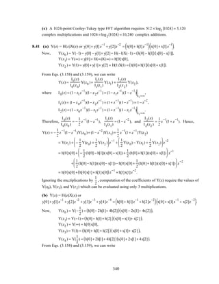 (c) A 1024-point Cooley-Tukey type FFT algorithm requires 512 × log2 1024( ) = 5,120
complex multiplications and 1024 × log2 1024( ) = 10,240 complex additions.
8.41 (a) Y(z) = H(z)X(z) or y[0]+ y[1]z
−1
+ y[2]z
−2
= h[0]+ h[1]z
−1
( ) x[0]+ x[1]z
−1
( ).
Now, Y(z0 ) = Y(–1) = y[0] − y[1]+ y[2]= H(−1)X(–1) = h[0] − h[1]( ) x[0]− x[1]( ),
Y(z1) = Y(∞) = y[0]= H(∞)X(∞) = h[0]x[0],
Y(z2 ) = Y(1) = y[0]+ y[1]+ y[2] = H(1)X(1) = h[0]+ h[1]( ) x[0]+ x[1]( ).
From Eqs. (3.158) and (3.159), we can write
Y(z) =
I0(z)
I0(z0)
Y(z0 )+
I1(z)
I1(z1)
Y(z1) +
I2(z)
I2(z2)
Y(z2 ),
where I0(z) = (1− z1z
−1
)(1− z2z
−1
) = (1− z1z
−1
)(1− z
−1
)
z1=∞
,
I1(z) = (1− z0z
−1
)(1− z2z
−1
) = (1+ z
−1
)(1− z
−1
) = 1− z
−2
,
I2(z) = (1− z0z
−1
)(1− z1z
−1
) = (1+ z
−1
)(1− z1z
−1
)
z1=∞
.
Therefore,
I0(z)
I0(z0 )
= −
1
2
z
−1
(1− z
−1
),
I1(z)
I1(z1)
= (1− z
−2
), and
I2(z)
I2(z2 )
=
1
2
z
−1
(1+ z
−1
). Hence,
Y(z) = −
1
2
z
−1
(1− z
−1
)Y(z0 )+ (1− z
−2
)Y(z1)+
1
2
z
−1
(1+ z
−1
)Y(z2)
= Y(z1) + −
1
2
Y(z0) +
1
2
Y(z2 )





 z
−1
+
1
2
Y(z0) − Y(z1) +
1
2
Y(z2)





 z
−2
= h[0]x[0] + −
1
2
(h[0] − h[1])(x[0]− x[1]) +
1
2
(h[0]+ h[1])(x[0]+ x[1])





 z
−1
+
1
2
(h[0]− h[1])(x[0]− x[1]) − h[0]x[0]+
1
2
(h[0]+ h[1])(x[0]+ x[1])





 z
−2
= h[0]x[0] + h[0]x[1]+ h[1]x[0]( )z
−1
+ h[1]x[1]z
−2
.
Ignoring the mu,tiplications by
1
2
, computation of the coefficients of Y(z) require the values of
Y(z0), Y(z1), and Y(z2) which can be evaluated using only 3 multiplications.
(b) Y(z) = H(z)X(z) or
y[0]+ y[1]z
−1
+ y[2]z
−2
+ y[3]z
−3
+ y[4]z
−4
= h[0]+ h[1]z
−1
+ h[2]z
−2
( ) x[0]+ x[1]z
−1
+ x[2]z
−2
( ).
Now, Y(z0 ) = Y(−
1
2
) = h[0]− 2h[1]+ 4h[2]( ) x[0] − 2x[1]+ 4x[2]( ),
Y(z1) = Y(−1) = h[0]− h[1]+ h[2]( ) x[0]− x[1]+ x[2]( ),
Y(z2 ) = Y(∞) = h[0]x[0],
Y(z3) = Y(1) = h[0]+ h[1]+ h[2]( ) x[0]+ x[1]+ x[2]( ),
Y(z4 ) = Y(
1
2
) = h[0]+ 2h[1]+ 4h[2]( ) x[0]+ 2x[1]+ 4x[2]( ).
From Eqs. (3.158) and (3.159), we can write
340
 