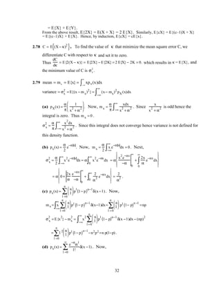 = E{X} + E{Y}.
From the above result, E{2X} = E(X + X} = 2 E{X}. Similarly, E{cX} = E{(c–1)X + X}
= E{(c–1)X} + E{X}. Hence, by induction, E{cX} = cE{x}.
2.78 C = E (X − κ)2
{ }. To find the value of κ that minimize the mean square error C, we
differentiate C with respect to κ and set it to zero.
Thus
dC
dκ
= E{2(X − κ)} = E{2X} − E{2K} = 2 E{X} − 2K = 0. which results in κ = E{X}, and
the minimum value of C is σx
2
.
2.79 mean = mx = E{x} = xpX(x)dx
−∞
∞
∫
variance = σx
2
= E{(x − mx)2
} = (x− mx)2
pX (x)dx
−∞
∞
∫
(a) pX(x) =
α
π
1
x
2
+ α
2





 . Now, mx =
α
π
xdx
x
2
+ α
2−∞
∞
∫ . Since
x
x
2
+ α
2 is odd hence the
integral is zero. Thus mx = 0 .
σx
2
=
α
π
x
2
dx
x
2
+ α
2−∞
∞
∫ . Since this integral does not converge hence variance is not defined for
this density function.
(b) px(x) =
α
2
e
−α x
. Now, mx =
α
2
x
−∞
∞
∫ e
−α x
dx = 0. Next,
σx
2
=
α
2
x
2
e
−α x
dx
−∞
∞
∫ = α x
2
e
−αx
dx
0
∞
∫ = α
x
2
e
−αx
−α
0
∞
+
2x
α
e
−αx
dx
0
∞
∫










= α 0+
2x
α
e
−αx
−α
0
∞
+
2
α
2 e
−αx
dx
0
∞
∫










=
2
α
2 .
(c) px(x) =
n
l






l =0
n
∑ p
l
1− p( )n−l
δ(x− l ). Now,
mx = x
−∞
∞
∫
n
l






l =0
n
∑ pl 1− p( )
n−l
δ(x−l )dx=
n
l






l =0
n
∑ pl 1− p( )
n −l
=np
σx
2
= E{x
2
} − mx
2
= x
2
−∞
∞
∫
n
l






l =0
n
∑ p
l
1− p( )n−l
δ(x − l )dx − (np)
2
= l 2 n
l






l =0
n
∑ pl 1− p( )
n−l
−n2p2 =n p(1−p).
(d) px(x) =
e
−α
α
l
l!
l =0
∞
∑ δ(x − l) . Now,
32
 