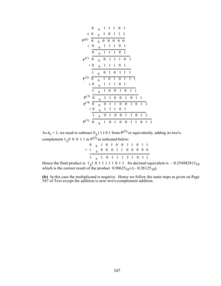 0 ∆ 1 1 1 0 1
0 ∆ 1 0 1 1 1
0 ∆ 1 1 1 0 1
0 0 0 0 0 0∆P(0)
0 ∆ 1 1 1 0 1
0 ∆ 0 1 1 1 0 1P
(1)
P(2)
P(3)
P
(4)
P(5)
0 ∆ 1 1 1 0 1
1 ∆ 0 1 0 1 1 1
0 ∆ 1 0 1 0 1 1 1
0 ∆ 1 1 1 0 1
1 ∆ 1 0 0 1 0 1 1
0 ∆ 1 1 0 0 1 0 1 1
0 ∆ 0 1 1 0 0 1 0 1 1
0 ∆ 1 1 1 0 1
1 ∆ 0 1 0 0 1 1 0 1 1
0 ∆ 1 0 1 0 0 1 1 0 1 1
+
+
+
+
×
As ds = 1, we need to subtract 0∆111 0 1 from P(5) or equivalently, adding its two's-
complement 1∆0 0 0 1 1 to P(5) as indicated below:
0 ∆ 1 0 1 0 0 1 1 0 1 1
1 ∆ 0 0 0 1 1 0 0 0 0 0
1 ∆ 1 0 1 1 1 1 1 0 1 1
+
Hence the final product is 1∆1 0 1 1 1 1 1 0 1 1. Its decimal equivalent is – 0.25488281310
which is the correct result of the product 0.9062510× (– 0.2812510).
(b) In this case the multiplicand is negative. Hence we follow the same steps as given on Page
547 of Text except the addition is now two's-complement addition.
347
 