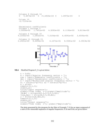Columns 8 through 14
0 9.4874e-03 0 -5.6924e-03 0 1.8975e-03 0
Column 15
-2.7107e-04
Denominator coefficients
Columns 1 through 5
1.0000e+00 1.7451e+00 4.9282e+00 6.1195e+00 9.8134e+00
Columns 6 through 10
9.2245e+00 1.0432e+01 7.5154e+00 6.4091e+00 3.4595e+00
Columns 11 through 15
2.2601e+00 8.4696e-01 4.1671e-01 8.5581e-02 2.9919e-02
0 10 20 30
-0.2
-0.1
0
0.1
0.2
0.3
Time index n
M8.4 Modified Program 8_2 is given below:
n = 0:60;
w = input('Angular frequency vector = ');
num = input('Numerator coefficients = ');
den = input('Denominator coefficients = ');
w = input('Normalized angular frequency vector = ');
x1 = cos(w(1)*pi*n); x2 = cos(w(2)*pi*n);
x = x1+x2;
subplot(2,1,1);
stem(n,x);
title('Input sequence');
xlabel('Time index n');ylabel('Amplitude');
[N,Wn] = ellipord(0.4,0.5,0.5,40);
[num,den] = ellip(N,0.5,40,Wn);
y = filter(num,den,x);
subplot(2,1,2);
stem(n,y);
title('Output sequence');
xlabel('Time index n'); ylabel('Amplitude');
The plots generated by this program for the filter of Example 7.19 for an input composed of
a sum of two sinusoidal sequences of angular frequencies, 0.3π and 0.6π, are given below:
352
 
