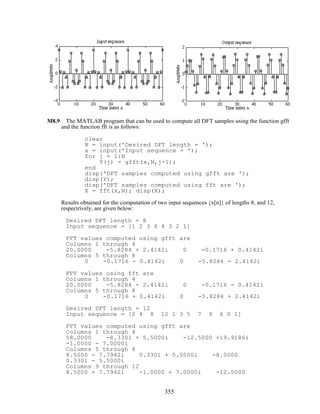 M8.9 The MATLAB program that can be used to compute all DFT samples using the function gfft
and the function fft is as follows:
clear
N = input('Desired DFT length = ');
x = input('Input sequence = ');
for j = 1:N
Y(j) = gfft(x,N,j-1);
end
disp('DFT samples computed using gfft are ');
disp(Y);
disp('DFT samples computed using fft are ');
X = fft(x,N); disp(X);
Results obtained for the computation of two input sequences {x[n]} of lengths 8, and 12,
respectrively, are given below:
Desired DFT length = 8
Input sequence = [1 2 3 4 4 3 2 1]
FFT values computed using gfft are
Columns 1 through 4
20.0000 -5.8284 + 2.4142i 0 -0.1716 + 0.4142i
Columns 5 through 8
0 -0.1716 - 0.4142i 0 -5.8284 - 2.4142i
FFT values using fft are
Columns 1 through 4
20.0000 -5.8284 - 2.4142i 0 -0.1716 - 0.4142i
Columns 5 through 8
0 -0.1716 + 0.4142i 0 -5.8284 + 2.4142i
Desired DFT length = 12
Input sequence = [2 4 8 12 1 3 5 7 9 6 0 1]
FFT values computed using gfft are
Columns 1 through 4
58.0000 -8.3301 + 5.5000i -12.5000 +19.9186i
-1.0000 - 7.0000i
Columns 5 through 8
8.5000 - 7.7942i 0.3301 + 5.5000i -8.0000
0.3301 - 5.5000i
Columns 9 through 12
8.5000 + 7.7942i -1.0000 + 7.0000i -12.5000
355
 