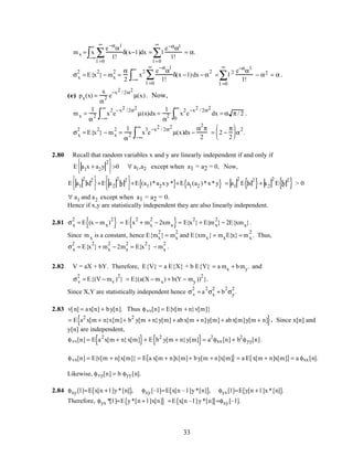 mx = x
−∞
∞
∫
e−α
αl
l!
l =0
∞
∑ δ(x−l )dx = l
l =0
∞
∑
e−ααl
l!
= α.
σx
2
= E{x
2
} − mx
2
=
α
2
x
2 e
−α
α
l
l!
l =0
∞
∑ δ(x − l)
−∞
∞
∫ dx − α
2
= l 2 e−α
αl
l!
l =0
∞
∑ − α2 = α .
(e) px(x) =
x
α
2 e
−x2 / 2α2
µ(x). Now,
mx =
1
α
2 x
2
−∞
∞
∫ e
−x2 /2α2
µ(x)dx =
1
α
2 x
2
0
∞
∫ e
−x2 / 2α2
dx = α π / 2 .
σx
2
= E{x
2
} − mx
2
=
1
α
2 x
3
e
−x2 / 2α2
µ(x)
−∞
∞
∫ dx −
α
2
π
2
= 2 −
π
2





 α
2
.
2.80 Recall that random variables x and y are linearly independent if and only if
E a1x + a2y
2





>0 ∀ a1,a2 except when a1 = a2 = 0, Now,
E a1
2
x
2





+E a2
2
y
2





+E (a1)*a2xy*{ }+E a1(a2 )*x*y{ } = a1
2
E x
2
{ }+ a2
2
E y
2
{ } > 0
∀ a1 and a2 except when a1 = a2 = 0.
Hence if x,y are statistically independent they are also linearly independent.
2.81 σx
2
= E (x − mx)
2
{ } = E x
2
+ mx
2
− 2xmx{ }= E{x
2
} + E{mx
2
} − 2E{xmx}.
Since mx is a constant, hence E{mx
2
} = mx
2
and E{xmx} = mxE{x} = mx
2
. Thus,
σx
2
= E{x
2
} + mx
2
− 2mx
2
= E{x
2
} − mx
2
.
2.82 V = aX + bY. Therefore, E{V} = a E{X} + b E{Y} = a mx + bmy. and
σv
2
= E{(V − mv )
2
} = E{(a(X − mx) + b(Y − my ))
2
}.
Since X,Y are statistically independent hence σv
2
= a
2
σx
2
+ b
2
σy
2
.
2.83 v[n] = ax[n] + by[n]. Thus φvv[n] = E{v[m + n}v[m]}
= E a2
x[m + n}x[m]+ b2
y[m + n}y[m] + abx[m + n]y[m] + abx[m]y[m + n]{ }. Since x[n] and
y[n] are independent,
φvv[n] = E a2
x[m + n}x[m]{ }+ E b2
y[m + n}y[m]{ }= a2
φxx[n] + b2
φyy[n].
φvx[n] = E{v[m + n]x[m]} = E a x[m + n]x[m]+ by[m + n]x[m]{ } = a E x[m + n]x[m]{ }= a φxx[n].
Likewise, φvy[n] = b φyy[n].
2.84 φxy[l]=E x[n + l ]y*[n]{ }, φxy[–l]=E x[n – l ]y*[n]{ }, φyx[l]=E y[n + l ]x*[n]{ }.
Therefore, φyx *[l ]=E y*[n + l ]x[n]{ } =E x[n –l ]y*[n]{ }=φxy[–l].
33
 