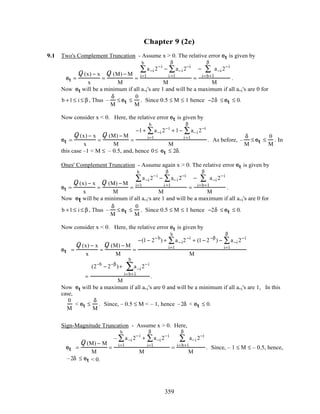 Chapter 9 (2e)
9.1 Two's Complement Truncation - Assume x > 0. The relative error et is given by
et =
Q (x) − x
x
=
Q (M) − M
M
=
a−i 2−i
i=1
b
∑ − a−i 2−i
i =1
β
∑
M
=
− a−i 2−i
i=b+1
β
∑
M
.
Now et will be a minimum if all a-i's are 1 and will be a maximum if all a-i's are 0 for
b +1≤ i ≤ β , Thus –
δ
M
≤ et ≤
0
M
. Since 0.5 ≤ M ≤ 1 hence −2δ ≤ et ≤ 0.
Now consider x < 0. Here, the relative error et is given by
et =
Q (x) − x
x
=
Q (M) − M
M
=
−1+ a−i 2−i
i=1
b
∑ + 1− a−i 2−i
i =1
β
∑
M
. As before, –
δ
M
≤ et ≤
0
M
. In
this case –1 < M ≤ – 0.5, and, hence 0≤ et ≤ 2δ.
Ones' Complement Truncation - Assume again x > 0. The relative error et is given by
et =
Q (x) − x
x
=
Q (M) − M
M
=
a−i 2−i
i=1
b
∑ − a−i 2−i
i =1
β
∑
M
=
− a−i 2−i
i=b+1
β
∑
M
.
Now et will be a minimum if all a-i's are 1 and will be a maximum if all a-i's are 0 for
b +1≤ i ≤ β , Thus –
δ
M
≤ et ≤
0
M
. Since 0.5 ≤ M ≤ 1 hence −2δ ≤ et ≤ 0.
Now consider x < 0. Here, the relative error et is given by
et =
Q (x) − x
x
=
Q (M) − M
M
=
−(1− 2−b
) + a−i2−i
i=1
b
∑ + (1− 2−β
) − a−i 2−i
i=1
β
∑
M
=
(2−b
− 2−β
)+ a−i 2−i
i=b+1
b
∑
M
.
Now et will be a maximum if all a-i's are 0 and will be a minimum if all a-i's are 1, In this
case,
0
M
< et ≤
δ
M
. Since, – 0.5 ≤ M < – 1, hence –2δ < et ≤ 0.
Sign-Magnitude Truncation - Assume x > 0. Here,
et =
Q (M) − M
M
=
– a−i 2−i
i=1
b
∑ + a−i 2−i
i=1
β
∑
M
=
a−i 2−i
i=b+1
β
∑
M
. Since, – 1 ≤ M ≤ – 0.5, hence,
–2δ ≤ et < 0.
359
 