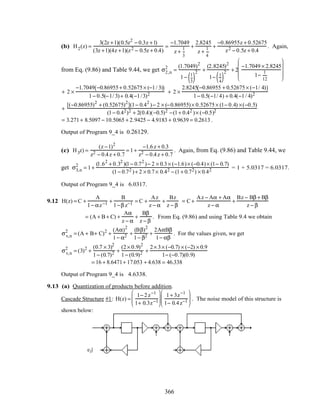 (b) H2(z) =
3(2z +1)(0.5z2
− 0.3z +1)
(3z +1)(4z +1)(z2 − 0.5z + 0.4)
=
−1.7049
z +
1
3
+
2.8245
z +
1
4
+
−0.86955z + 0.52675
z2 − 0.5z + 0.4
. Again,
from Eq. (9.86) and Table 9.44, we get σ2,n
2
=
(1.7049)2
1− 1
3( )
2 +
(2.8245)2
1− 1
4( )
2 + 2
−1.7049 × 2.8245
1−
1
12










+ 2 ×
−1.7049 −0.86955+ 0.52675× (−1/ 3)( )
1− 0.5(−1/ 3)+ 0.4(−1/3)2 + 2 ×
2.8245 −0.86955 + 0.52675× (−1/ 4)( )
1− 0.5(−1/ 4) + 0.4(−1/ 4)2
+
[(−0.86955)2
+ (0.52675)2
](1− 0.42
)− 2 × (−0.86955)× 0.52675× (1− 0.4) ×(−0.5)
(1− 0.42)2 + 2(0.4)(−0.5)2 −(1+ 0.42 )× (−0.5)2
= 3.271+ 8.5097 − 10.5065 + 2.9425 − 4.9183 + 0.9639 = 0.2613 .
Output of Program 9_4 is 0.26129.
(c) H3z) =
(z −1)2
z2 − 0.4z + 0.7
= 1+
−1.6z + 0.3
z2 − 0.4z + 0.7
. Again, from Eq. (9.86) and Table 9.44, we
get σ3,n
2
= 1+
(1.62
+ 0.32
)(1− 0.72
)− 2 × 0.3× (−1.6)× (−0.4)× (1− 0.7)
(1− 0.72 )+ 2 × 0.7× 0.42 − (1+ 0.72) × 0.42 = 1 + 5.0317 = 6.0317.
Output of Program 9_4 is 6.0317.
9.12 H(z) = C +
A
1− αz−1 +
B
1−β z−1 = C +
Az
z − α
+
Bz
z − β
= C +
Az − Aα + Aα
z − α
+
Bz − Bβ + Bβ
z − β
= (A + B + C) +
Aα
z − α
+
Bβ
z − β
. From Eq. (9.86) and using Table 9.4 we obtain
σv,n
2
= (A + B+ C)2
+
(Aα)2
1− α2 +
(Bβ)2
1− β2 +
2AαBβ
1− αβ
. For the values given, we get
σv,n
2
= (3)2
+
(0.7 × 3)2
1− (0.7)2 +
(2× 0.9)2
1− (0.9)2 +
2× 3× (−0.7) × (−2) × 0.9
1− (−0.7)(0.9)
= 16 + 8.6471+ 17.053 + 4.638 = 46.338
Output of Program 9_4 is 4.6338.
9.13 (a) Quantization of products before addition.
Cascade Structure #1: H(z) =
1− 2z−1
1+ 0.3z−1






1+ 3z−1
1− 0.4z−1





 . The noise model of this structure is
shown below:
−2
z
−1
z
−1
− 0.3 0.4
3
e1[n]
e2[n]
e3[n]
e4[n]
366
 