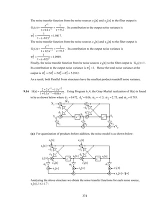 The noise transfer function from the noise sources e1[n] and e2[n] to the filter output is
G1(z) =
z−1
1+ 0.2z−1 =
1
z + 0.2
. Its contribution to the output noise variance is
σ1
2
=
1
1− (−0.2)2 = 1.0417.
The noise transfer function from the noise sources e3[n] and e4[n] to the filter output is
G2(z) =
z−1
1+ 0.3z−1 =
1
z + 0.3
. Its contribution to the output noise variance is
σ2
2
=
1
1− (−0.3)2 = 1.0989.
Finally, the noise transfer function from he noise sources e5[n] to the filter output is G3(z) = 1.
Its contribution to the output noise variance is σ3
2
=1. Hence the total noise variance at the
output is σo
2
= 2σ1
2
+ 2σ2
2
+ σ3
2
= 5.2812.
As a result, both Parallel Form structures have the smallest product roundoff noise variance.
9.16 H(z) =
2 + 2z−1
−1.5z−2
1+ 0.5z−1 − 0.06z−2 . Using Program 6_4, the Gray-Markel realization of H(z) is found
to be as shown below where d2 = 0.472, d1' = 0.06, α1 = −1.5, α2 = 2.75, and α3 = 0.793.
X1
Yo
–d2
d2
–d1'
d1'
z–1
z
–1
α1 α2
α3
Y1
S2 S1
W2
(a) For quantization of products before addition, the noise model is as shown below:
–d 2
d 2
–d1'
d1'
z–1
z–1
α1 α2
α3
x1[n]
y1[n]
yo[n] + γ[ n]
e1[n] e2[n]
e3[n]e4[n]
e5[n] e6[ n] e7[ n]
s1[n]s2[n]
Analyzing the above structure we obtain the noise transfer functions for each noise source,
ei[n], 1≤ i ≤ 7:
374
 