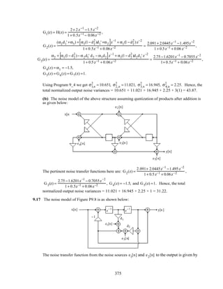 G1(z) = H(z) =
2+ 2z−1
−1.5z−2
1+ 0.5z−1 − 0.06z−2 ,
G2(z) =
(α2d1' +α3) + α1(1− d2
2
)d1' +α2[ ]z–1
+ α1(1− d2
2
)z–2
1+ 0.5z–1 + 0.06z–2 =
2.091+ 2.0445z–1
−1.495z–2
1+ 0.5z–1 + 0.06 z–2 ,
G3(z) =
α2 + α1(1− d2
2
)− α2d1' d2 − α3d2[ ]z–1
+ α1(1− d2
2
)d2d1' z–2
1+ 0.5z–1 + 0.06z–2 =
2.75 −1.6201z–1
− 0.7055 z–2
1+ 0.5z–1 + 0.06z–2 ,
G4(z) = α1 = −1.5,
G5(z) = G6(z) = G7(z) =1.
Using Program 9_4 we get σ1,n
2
= 10.651, σ2,n
2
= 11.021, σ3,n
2
= 16.945, σ4,n
2
= 2.25. Hence, the
total normalized output noise variances = 10.651 + 11.021 + 16.945 + 2.25 + 3(1) = 43.87.
(b) The noise model of the above structure assuming quntization of products after addition is
as given below:
x[n]
z
−1
z
−1
y[n]
− d2
d2
− d1
'
d1
'
α1 α2 α3
e2[n]
e5[n]
e4[n] e3[n]
The pertinent noise transfer functions here are: G2(z) =
2.091+ 2.0445z–1
−1.495z–2
1+ 0.5z–1 + 0.06z–2 ,
G3(z) =
2.75 −1.6201z–1
− 0.7055z–2
1+ 0.5z–1 + 0.06z–2 , G4(z) = −1.5, and G5(z) =1. Hence, the total
normalized output noise variances = 11.021 + 16.945 + 2.25 + 1 = 31.22.
9.17 The noise model of Figure P9.8 is as shown below:
z
−1
z
−1x[n] y[n]
−1 d1
d2
e1[n]
e2[n]
The noise transfer function from the noise sources e1[n] and e2[n] to the output is given by
375
 