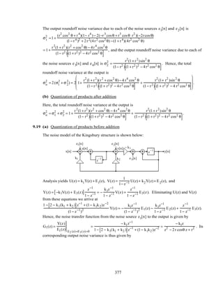 The output roundoff noise variance due to each of the noise sources e1[n] and e2[n] is
σ1
2
=1+
(r2
cos2
θ + r4
)(1− r4
)− 2(−r3
cosθ + r3
cosθ⋅r2
)(−2rcosθ)
(1− r4 )2 + 2r2(4r2 cos2 θ) −(1+ r4)(4r2 cos2 θ)
= 1+
r2
(1+ r2
)(r2
+ cos2
θ) − 4r4
cos2
θ
(1− r2 ) (1+ r2 )2 − 4r2 cos2 θ[ ]
, and the output roundoff noise variance due to each of
the noise sources e3[n] and e4[n] is σ2
2
=
r2
(1+ r2
)sin2
θ
(1− r2 ) (1+ r2 )2 − 4r2 cos2 θ[ ]
. Hence, the total
roundoff noise variance at the output is
σo
2
= 2(σ1
2
+ σ2
2
) = 2 1+
r2
(1+ r2
)(r2
+ cos2
θ)− 4 r4
cos2
θ
(1− r2) (1+ r2 )2 − 4r2 cos2 θ[ ]
+
r2
(1+ r2
)sin2
θ
(1− r2) (1+ r2 )2 − 4 r2 cos2 θ[ ]








.
(b) Quantization of products after addition
Here, the total roundoff noise variance at the output is
σo
2
= σ1
2
+ σ2
2
= 1+
r2
(1+ r2
)(r2
+ cos2
θ) − 4r4
cos2
θ
(1− r2 ) (1+ r2 )2 − 4r2 cos2 θ[ ]
+
r2
(1+ r2
)sin2
θ
(1− r2 ) (1+ r2 )2 − 4r2 cos2 θ[ ]
.
9.19 (a) Quantization of products before addition
The noise model of the Kingsbury structure is shown below:
x[n]
u[n] v[n]
y[n]
e1[n] e2[n]
e3[n]
− k1
k1 k2z
−1
z
−1
Analysis yields U(z) = k1Y(z) + E1(z), V(z) =
1
1− z−1 U(z)+ k2Y(z)+ E2(z), and
Y(z) = −k1V(z) + E3(z)[ ]
z−1
1− z−1 = −
k1z−1
1− z−1 V(z) +
z−1
1 − z−1 E3(z). Eliminating U(z) and V(z)
from these equations we arrive at
1 − 2 − k1(k1 + k2 )[ ]z−1
+ (1− k1k2)z−2
(1− z−1
)2 Y(z) = −
k1z−1
(1− z−1
)2 E1(z) −
k1z−1
1− z−1 E2(z) +
z−1
1− z−1 E3(z).
Hence, the noise transfer function from the noise source e1[n] to the output is given by
G1(z) =
Y(z)
E1(z) E2 (z)=E3(z)=0
=
− k1z−1
1− 2 − k1(k1 + k2 )[ ]z−1
+ (1− k1k2 )z−2 =
− k1z
z2
− 2r cosθ z + r2 . Its
corresponding output noise variance is thus given by
377
 