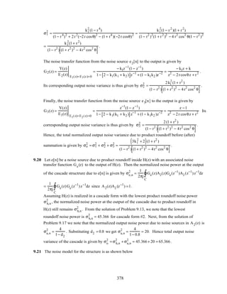 σ1
2
=
k1
2
(1− r4
)
(1− r4
)2
+ 2r2
(−2r cosθ)2
− (1+ r4
)(−2r cosθ)2 =
k1
2
(1− r2
)(1+ r2
)
(1− r2
)2
(1 + r2
)2
− 4 r2
cos2
θ(1 − r2
)2
=
k1
2
(1+ r2
)
(1− r2
) (1+ r2
)2
− 4r2
cos2
θ[ ]
.
The noise transfer function from the noise source e2[n] to the output is given by
G2(z) =
Y(z)
E2(z) E1(z)=E3(z)=0
=
− k1z−1
(1− z−1
)
1− 2 − k1(k1 + k2 )[ ]z−1
+ (1 − k1k2 )z−2 =
− k1z + k
z2
− 2rcosθz + r2 .
Its corresponding output noise variance is thus given by σ2
2
=
2k1
2
(1+ r2
)
(1− r2
) (1+ r2
)2
− 4r2
cos2
θ[ ]
.
Finally, the noise transfer function from the noise source e3[n] to the output is given by
G3(z) =
Y(z)
E3(z) E1(z)=E2(z)=0
=
z−1
(1− z−1
)
1− 2 − k1(k1 + k2 )[ ]z−1
+ (1− k1k2 )z−2 =
z −1
z2
− 2r cosθz + r2 Its
corresponding output noise variance is thus given by σ3
2
=
2(1+ r2
)
(1− r2
) (1+ r2
)2
− 4r2
cos2
θ[ ]
.
Hence, the total normalized output noise variance due to product roundoff before (after)
summation is given by σo
2
= σ1
2
+ σ2
2
+ σ3
2
=
3k1
2
+ 2( )(1+ r2
)
(1− r2
) (1+ r2
)2
− 4r2
cos2
θ[ ]
.
9.20 Let e[n] be a noise source due to product roundoff inside H(z) with an associated noise
transfer function Ge(z) to the output of H(z). Then the normalized noise power at the output
of the cascade structrure due to e[n] is given by σe,n
2
=
1
2πj
Ge(z)A2(z)Ge(z−1
)A2 (z−1
)
C
∫ z−1
dz
=
1
2πj
Ge(z)Ge(z−1
)
C
∫ z−1
dz since A2(z)A2 (z−1
) =1.
Assuming H(z) is realized in a cascade form with the lowest product roundoff noise power
σh,n
2
, the normalized noise power at the output of the cascade due to product roundoff in
H(z) still remains σh,n
2
. From the solution of Problem 9.13, we note that the lowest
roundoff noise power is σh,n
2
= 45.366 for cascade form #2. Next, from the solution of
Problem 9.17 we note that the normalized output noise power due to noise sources in A2(z) is
σa,n
2
=
4
1− d2
. Substituting d2 = 0.8 we get σa,n
2
=
4
1− 0.8
= 20. Hence total output noise
variance of the cascade is given by σo
2
= σh,n
2
+ σa,n
2
= 45.366+ 20 = 65.366.
9.21 The noise model for the structure is as shown below
378
 
